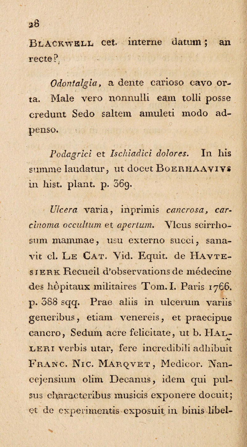 BeACkwel& cet interne datum; an recte ?, Odontalgia, a dente carioso cavo or¬ ta. Male vero nonnulli eam tolli posse credunt Sedo saltem amuleti modo ad- . - p penso. Podagrici et Ischiadici dolores. In his summe laudatur, ut docet BoerhAAYIYS in hi st. piant, p. 36g. Ulcera varia, inprimis cancrosa, car¬ cinoma occultum, et apertum. Vicus scirrho- stim mammae, usu externo succi, sana¬ vit cl. Le Cat. Vid. Equit, de Havte- sierk Recueil d’observations de medecine des hopitaux militaires Tom. I. Paris 1766. p. 388 sqq. Prae aliis in ulcerum variis generibus, etiam venereis, et praecipue cancro, Sedum acre felicitate, ut b. PIal- tiERi verbis utar, fere incredibili adhibuit Franc. Nic. Marqvet, Medicor. Nan- cejensium olim Decanus, idem qui pul¬ sus characteribus musicis exponere docuit; et de experimentis exposuit in binis libel-