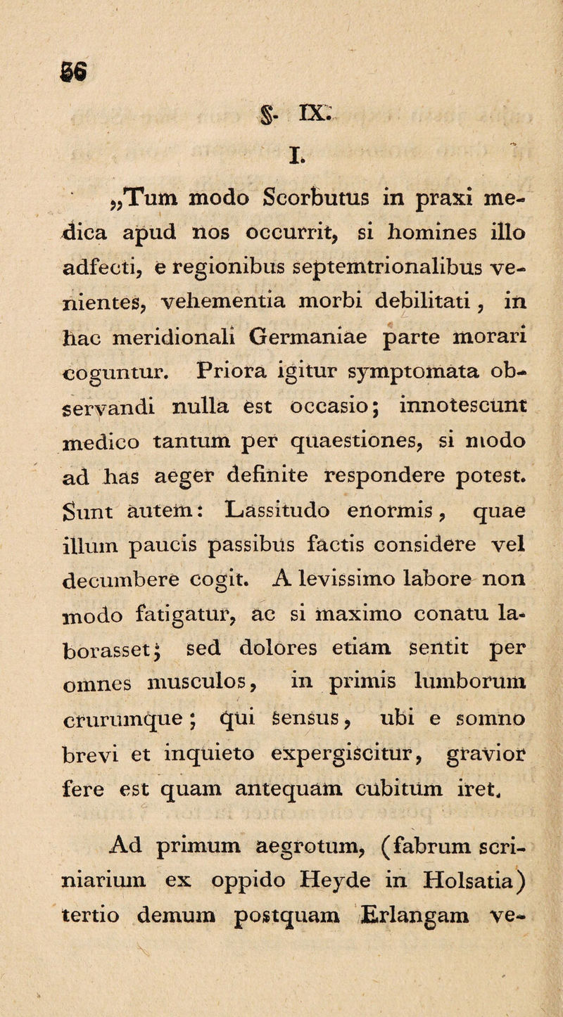 56 §. IX . L „Tum modo Scorbutus in praxi me¬ dica apud nos occurrit, si homines illo adfecti, e regionibus septemtrionalibus ve¬ nientes, vehementia morbi debilitati, in hac meridionali Germaniae parte morari coguntur. Priora igitur symptomata ob¬ servandi nulla est occasio; innotescunt medico tantum per quaestiones, si modo ad has aeger definite respondere potest. Sunt autem: Lassitudo enormis, quae illum paucis passibus factis considere vel decumbere cogit. A levissimo labore non modo fatigatur, ac si maximo conatu la* borasset; sed dolores etiam sentit per omnes musculos, in primis lumborum crurumque; qui Sensus, ubi e somno brevi et inquieto expergiscitur, gravior fere est quam antequam cubitum iret. Ad primum aegrotum, (fabrum scri- niarium ex oppido Heyde in Holsatia) tertio demum postquam Erlangam ve-