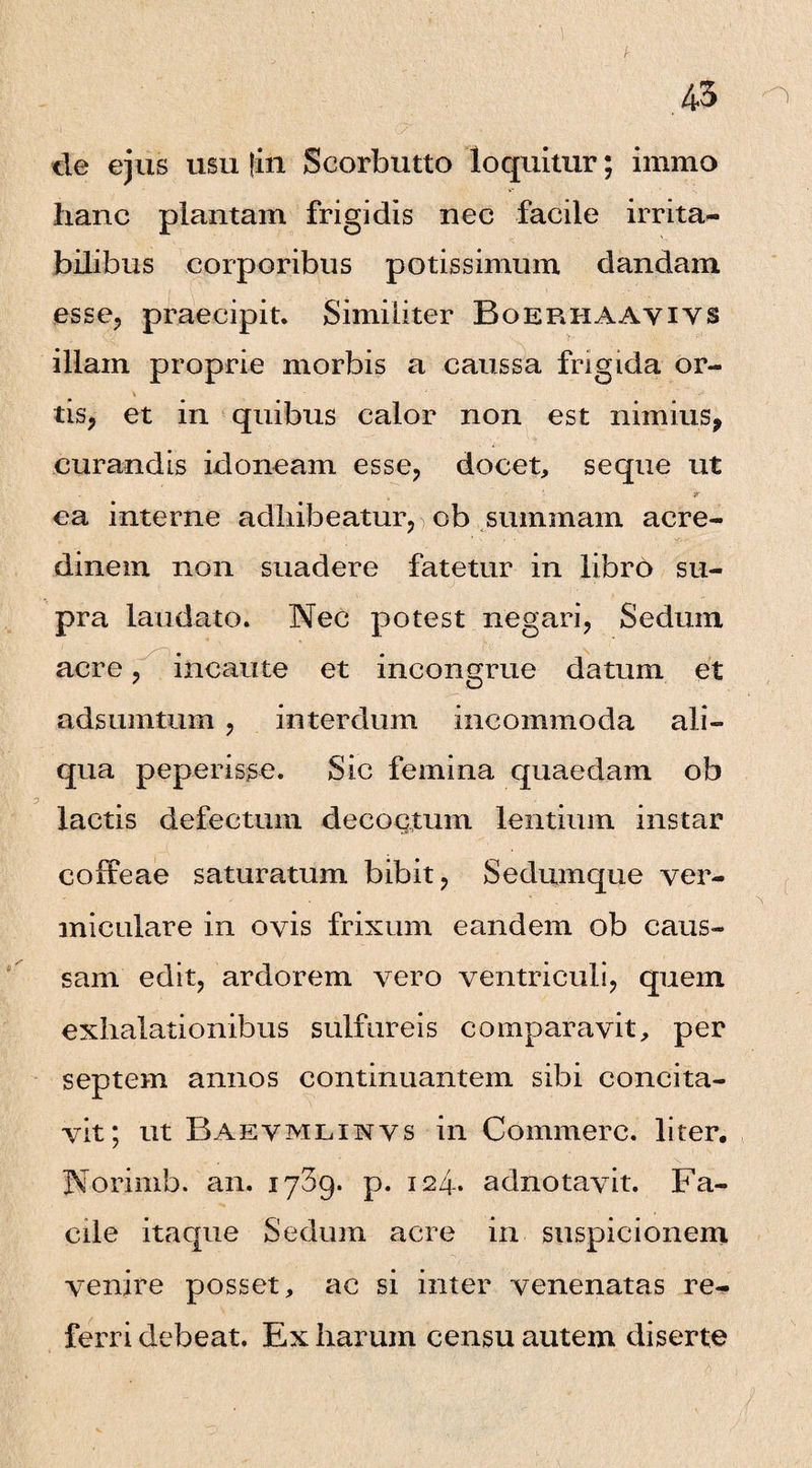 de ejus usu fin Scorbutto loquitur; imrno hanc plantam frigidis nec facile irrita¬ bilibus corporibus potissimum dandam esse, praecipit. Similiter Boerhaayiys illam proprie morbis a caussa frigida or¬ tis, et in quibus calor non est nimius, curandis idoneam esse, docet, seque ut jr ea interne adhibeatur,) ob summam acre¬ dinem non suadere fatetur in libro su¬ pra laudato. Nec potest negari, Sedum acre, incaute et incongrue datum et adsumtum , interdum incommoda ali¬ qua peperisse. Sic femina quaedam ob lactis defectum decoctum lentium instar coffeae saturatum bibit, Sedumque ver¬ miculare in ovis frixum eandem ob caus¬ sam edit, ardorem vero ventriculi, quem exhalationibus sulfureis comparavit, per septem annos continuantem sibi concita¬ vit; ut Baevmlinvs in Commere, liter. Norimb. an. iySg. p. 124. adnotavit. Fa¬ cile itaque Sedum acre in suspicionem venire posset, ac si inter venenatas re¬ ferri debeat. Ex harum censu autem diserte