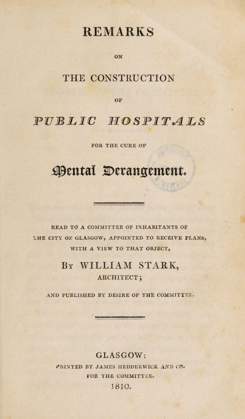ON THE CONSTRUCTION OF PUBLIC HOSPITALS FOR THE CURE OF Rental Derangement READ TO A COMMITTEE OF INHABITANTS OF THE CITY OF GLASGOW, APPOINTED TO RECEIVE PLANS., WITH A VIEW TO THAT OBJECT, By WILLIAM STARK, ARCHITECT; AND PUBLISHED BY DESIRE OF THE COMMITTEE* GLASGOW: PRINTED BY JAMES HEDDERWICK AND CO. FOR THE COMMITTEE. 1810,