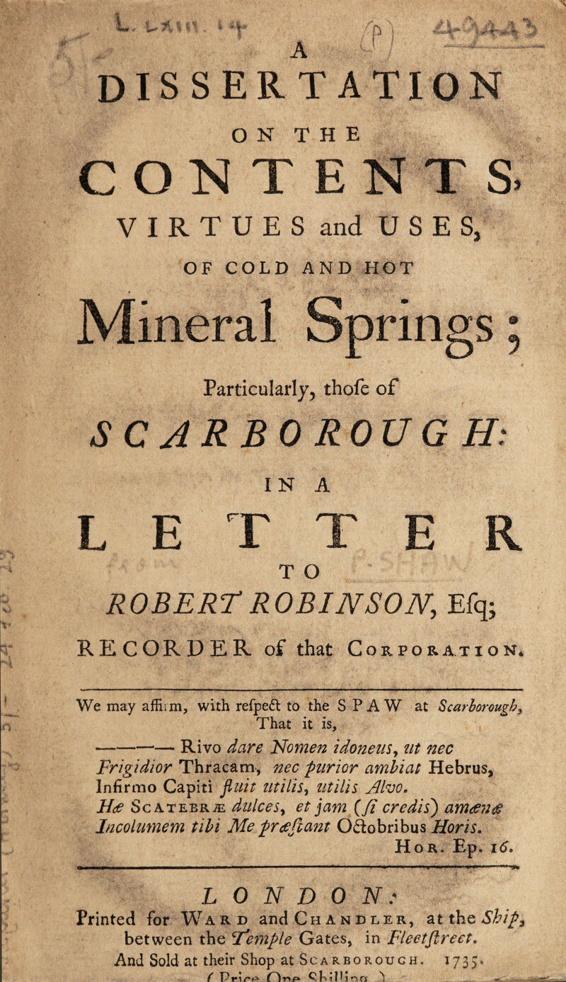 I, t- 7\. t «1 i - V A P 1 A A * dissertation O N T H E CONTENTS VIRTUES and USES, OF COLD AND HOT I Mineral Springs Particularly, thofe of SCARBOROUGH: IN A LETTER T O ROBERT ROBINSON, Efq; RECORDER of that Corporation* We may affirm, with refpeft to the S P A W at Scarborough, That it is, -Rivo dare Nomen idonens, tit nec Frigidior Thracam, nec purior amhiat Hebrus, Infirmo Capiti fluit utilis, titiUs Alvo. H<e Sc atebrje dnlceSy et jam (ft credisj ameenae Jncolimem till Me free ft ant O&obribus Horis. Hor. Ep. 16. LONDON: Printed for Ward and Chandler, at the Ship, between the ^Temple Gates, in Fleetfireet. And Sold at their Shop at Scarborough. 1735* ( Prire Hap ^ -