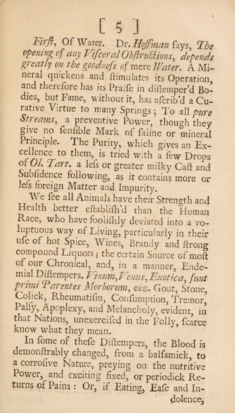 Fir ft. Of Water. Dr. Hoffman fays, T.he opening of any VifceralObftrnUions,, depends greatly on the goodnefs of mere Water. A Mi¬ neral quickens and ftimulates its Operation and therefore has its Praife in diftemper’d Bo¬ dies, but Fame, without it, has aferib’d a Cu¬ rative Virtue to many Springs • To all pure Streams, a preventive Power, though they give no fcnlible Mark of faline or mineral Principle. The Purity, which gives an Ex- r/i?C£-t0 them> 1S tried vyith a few Drops etui. Tart, a lefs or greater milky Cart and Subfidence following, as it contains more or lefs foreign Matter and Impurity. We fee all Animals have their Strength and Health better eftablifh’d than the Human Race, W’ho have foolifhly deviated into a vo¬ luptuous way of Living, particularly in their me oi hot Spice3 Wines3 Brandy and ftrong compound Liquors; the certain Source of moft of our Chronical, and, in a manner, Ende- mial Diflempers. Vinum, Venus, Exotica, funt primi Tarentes Morborum, viz. Gout, Stone, Colick, Rheumatifm, Confumption, Tremor’ Pally, Apoplexy, and Melancholy, evident, in that Nations, unexercifed in the Folly, fcarce know what they mean. In fome of thefc Diftempers, the Blood is demonftrably changed, rrom a balfamick, to a corrofive Nature, preying on the nutritive Power, and exciting fixed, or periodick Re¬ turns of Pains: Or, if Eating, Eafe and In¬ dolence,