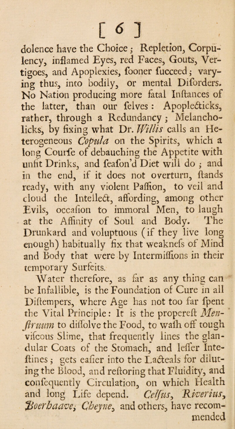 C <S ] dolence have the Choice; Repletion, Corpu¬ lency, inflamed Eyes, red Faces, Gouts, Ver¬ tigoes, and Apoplexies, fooner fucceed; vary¬ ing thus, into bodily, or mental Diforders. No Nation producing more fatal Inftances of the latter, than our felves : Apopledticks, rather, through a Redundancy ; Melancho- licks, by fixing what Dr. Willis calls an He¬ terogeneous Copula on the Spirits, which a long Courfe of debauching the Appetite with unfit Drinks, and feafon’d Diet will do ; and in the end, if it does not overturn, (lands ready, with any violent Paffion, to veil and cloud the Intellect, affording, among other Evils, occalion to immoral Men, to laugh at the Affinity of Soul and Body. The Drunkard and voluptuous (if they live long enough) habitually fix that weaknefs of Mind and Body that were bv Intermiffions in their temporary Surfeits. Water therefore, as far as any thing can be Infallible, is the Foundation of Cure in all Diftempers, where Age has not too far fpent the Vital Principle: It is the propereft Men- firmm to diffolve the Food, to walh off tough vifcotis Slime, that frequently lines the glan¬ dular Coats of the Stomach, and leffer Inte- flines $ gets eafier into the Ladteals for dilut¬ ing the Blood, and refloring that Fluidity, and confequently Circulation, on which Health and long Life depend. Celfus, Riverius, *jBoerhaavei Qheyne, and others, have recom¬ mended