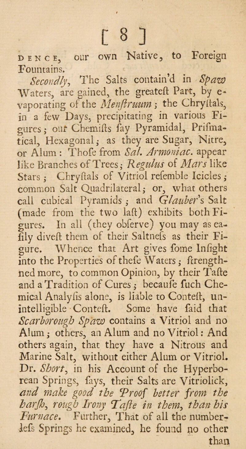 bence3 our own Native, to Foreign Fountains. Secondly, The Salts contain’d in Spaw Waters, are gained, the greateft Part, by e- vaporating of the Menfiruum ; the Chryftals, in a few Days, precipitating in various Fi¬ gures ; out Chemifts fay Pyramidal, Prifma- tical, Hexagonal,* as they are Sugar, Nitre, or Alum : Thofe from Sal. Armoniac. appear like Branches of Trees,* Regulus of Mars like Stars; Chryftals of Vitriol refemble Icicles; common Salt Quadrilateral; or, what others call cubical Pyramids ,* and Glaubers Salt (made from the two laft) exhibits both Fi¬ gures. In all (they obferve) you may as ea- flly diveft them of their Saltnefs as their Fi¬ gure. Whence that Art gives feme Infight into the Properties of thefe Waters; ftrength- ned more, to common Opinion, by their Tafte and a Tradition of Cures ; becaufe fuch Che¬ mical Analyfis alone, is liable to Conteft, un¬ intelligible • Conteft. Some have faid that Scarborough Spaw contains a Vitriol and no Alum; others, an Alum and no Vitriol: And others again, that they have a Nitrous and Marine Salt, without either Alum or Vitriol. Dr. Shorty in his Account of the Hyperbo¬ rean Springs, fays, their Salts are Vitriolick, and make good the cProof better from the harjh, rough Irony Tajie in them, than his Furnace. Further, That of all the number- lefs Springs he examined, he found no other than