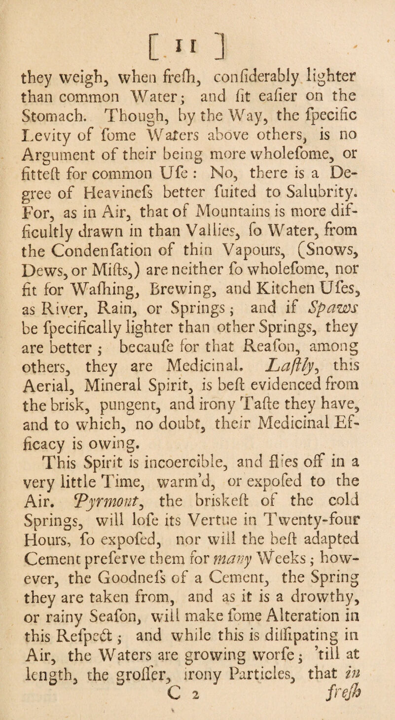 [.1 r ] they weigh, when frefh, confiderably lighter than common Water ; and fit eafier on the Stomach. Though, by the Way, the fpecific Levity of feme Waters above others, is no Argument of their being more wholefome, or fitted: for common IJfe : No, there is a De¬ gree of Heavinefs better fuited to Salubrity. For, as in Air, that of Mountains is more dif¬ ficultly drawn in than Valiies, fo Water, from the Condenfation of thin Vapours, (Snows, Dews, or Mifts,) are neither fo wholefome, nor fit for Wafhing, Brewing, and Kitchen Ufes, as River, Rain, or Springs; and if Spaws be fpecificaliy lighter than other Springs, they are better ; becaufe for that Rea ton, among others, they are Medicinal, Laftly, this Aerial, Mineral Spirit, is bed: evidenced from the brisk, pungent, and irony Tafte they have, and to which, no doubt, their Medicinal Ef¬ ficacy is owing. This Spirit is incoercible, and flies off in a very little Time, warm’d, or expofed to the Air. !Vyrmont, the brisked: of the cold Springs, will lofe its Vertue in Twenty-four Hours, fo expofed, nor will the heft adapted Cement preferve them for many Weeks; how¬ ever, the Goodnefs of a Cement, the Spring they are taken from, and as it is a drowthy, or rainy Seafon, will make fome Alteration in this Refpedt; and while this is dillipating in Air, the Waters are growing worfe; ’till at length, the grofler, irony Particles, that in C 2 frejh