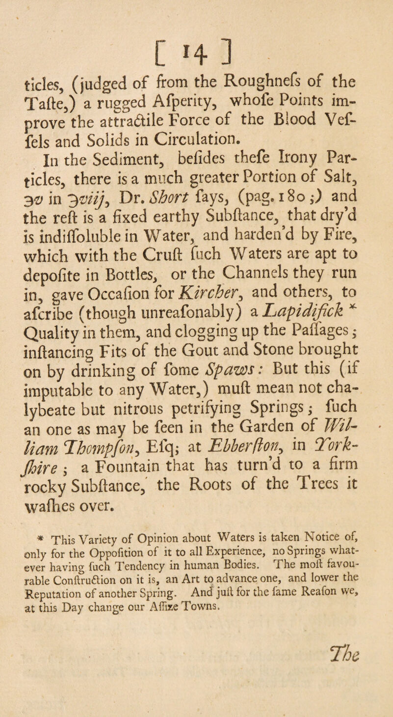 tides, (judged of from the Roughnefs of the Tafte,) a rugged Afperity, whole Points im¬ prove the attradile Force of the Biood Vef- fels and Solids in Circulation. In the Sediment, befides thefe Irony Par¬ ticles, there is a much greater Portion of Salt, 3v in 3mj3 Dr. Short fays, (pag. 180;) and the reft is a fixed earthy Subftance^that dry’d is indifloluble in Water, and harden’d by Fire, which with the Cruft fuch Waters are apt to depofite in Bottles, or the Channels they run in, gave Occafion for Kircher, and others, to afcribe (though unreafonably) a Lapidifick * Quality in them, and clogging up the Paifages j inftancing Fits of the Gout and Stone brought on by drinking of fome Spaws: But this (if imputable to any Water,) muft mean not cha¬ lybeate but nitrous petrifying Springs j fuch an one as may be feen in the Garden of Wil¬ liam cIhompfon, Elq; at Ebberfton., in York¬ shire j a Fountain that has turn’d to a firm rocky Subftance, the Roots of the I rees it wafhes over. * This Variety of Opinion about Waters is taken Notice of, only for the Oppofition of it to all Experience, no Springs what¬ ever having fuch Tendency in human Bodies. Ehe moll favou¬ rable Conftruftion on it is, an Art to advance one, and lower the Reputation of another Spring. And juft for the fame Reafon we, at this Day change our AUize Towns.