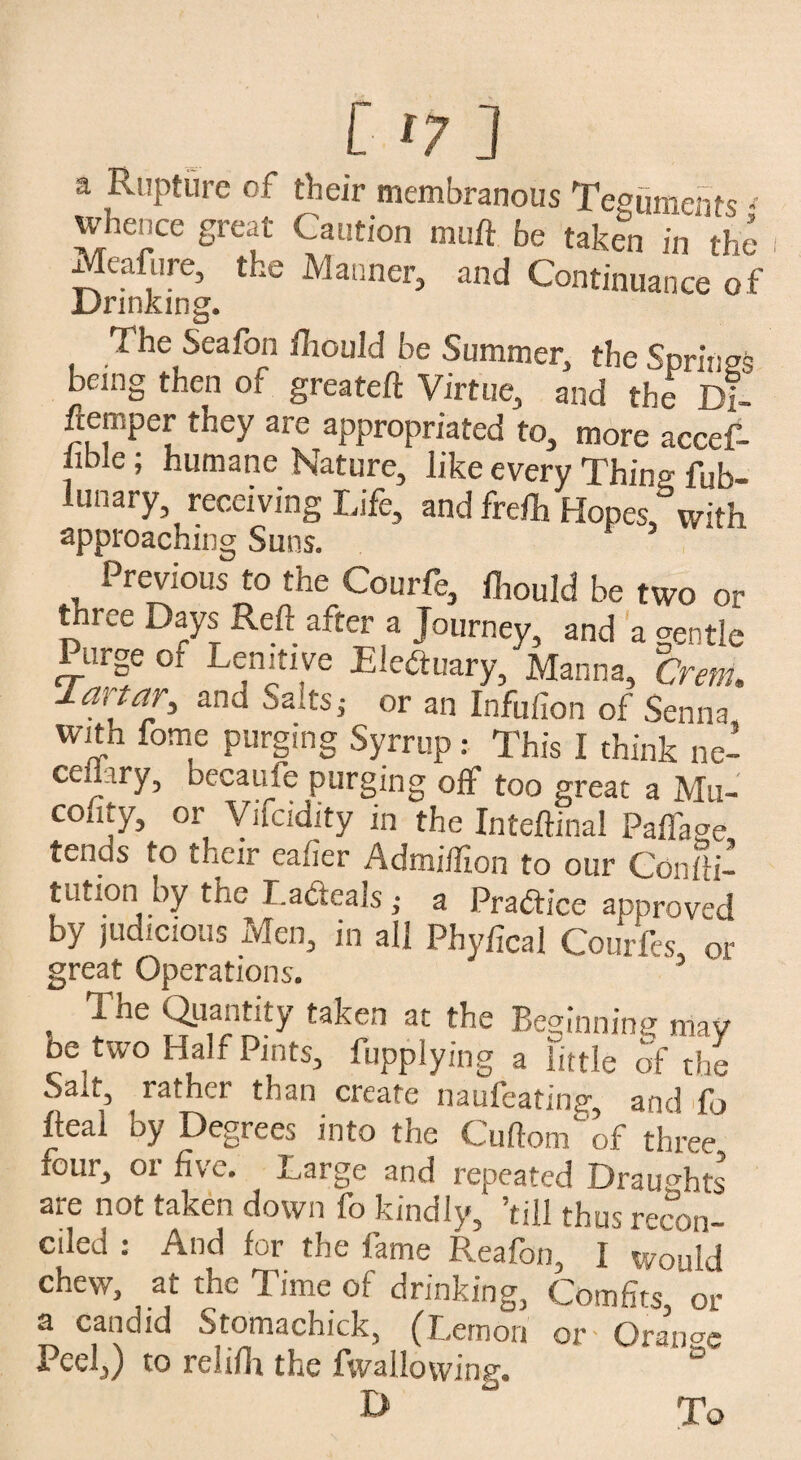 [ ‘7 ] a Rupture of their membranous Teguments < whence great Caution mu ft be taken in the Meafure, the Manner, and Continuance of Drinking. The Seafon fhould be Summer, the Springs being then of greateft Virtue, and the Di- ftemper they are appropriated to, more accef- hWe; humane Nature, like every Thing fub- lunary receiving Life, and frefh Hopes,3with approaching Suns. _ Previous to the Courfe, fliould be two or three Days Reft after a Journey, and a gentle Purge or Lenitive Electuary, Manna, C'rem, Tartar, and Salts,- or an Infufion of Senna with feme purging Syrrup: This I think De¬ cenary , beeauie purging off too great a Mn- couty, or Vifcidity in the Inteftinal PafTage tends to their eafier Admiifton to our Confti- tution by the La&eals ,• a Practice approved by judicious Men, in all Phyfical Courfes, or great Operations. . ?ie S-Ttaken ac the Beginning may be two Half Pints, Applying a little of the Sau, rather than create naufeating, and f > Ileal by Degrees into the Cuftom of three four, or five. Large and repeated Draughts are not taken down fo kindly, ’till thus recon¬ ciled : And for the fame Reafon, I would chew, at the Time of drinking, Comfits, or a candid Stomachick, (Lemon or - Orange Peel,) to reliflr the fwallowing. To