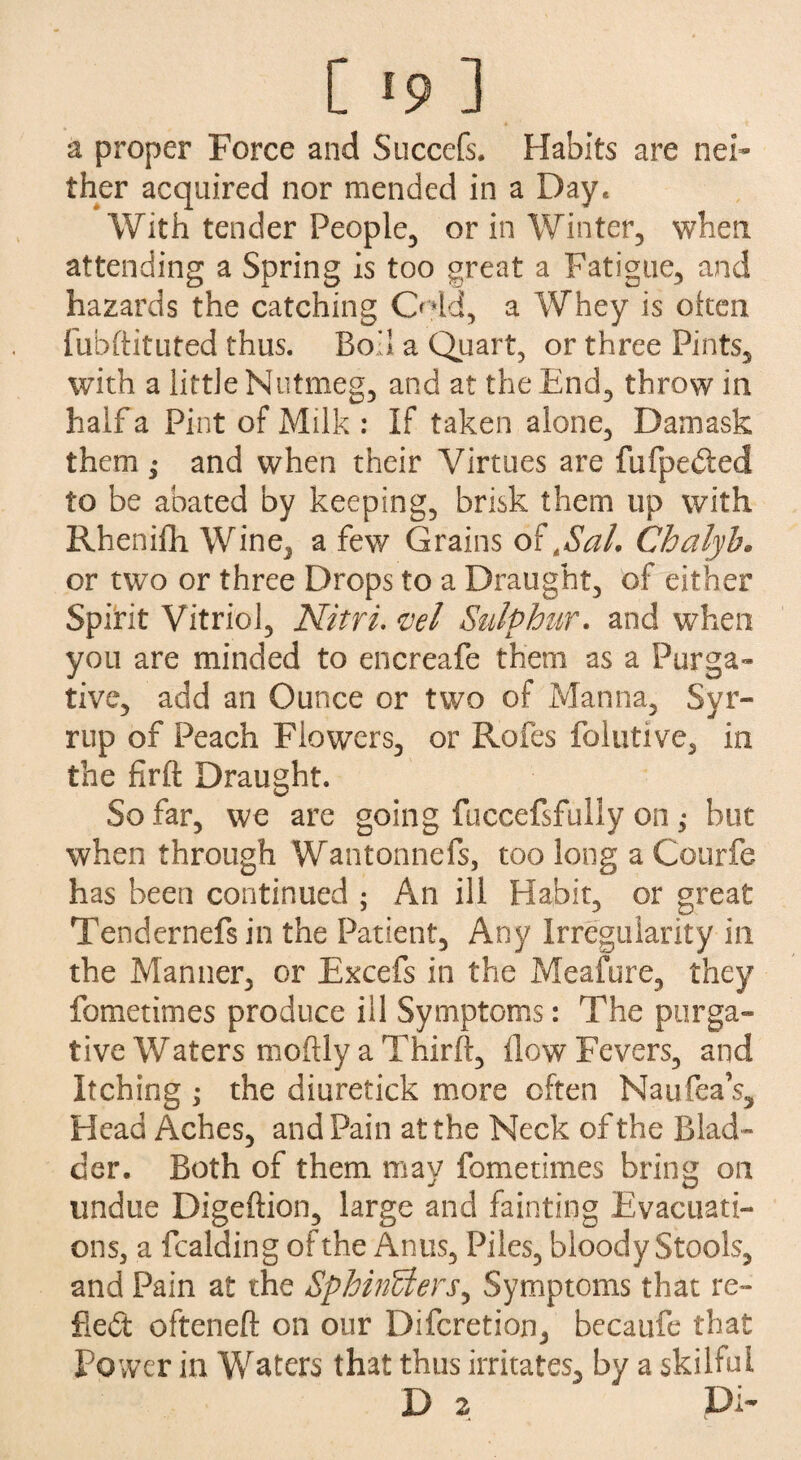 a proper Force and Succefs. Habits are nei¬ ther acquired nor mended in a Day, With tender People, or in Winter, when attending a Spring is too great a Fatigue, and hazards the catching Odd, a Whey is often fubftituted thus. Bod a Quart, or three Pints, with a little Nutmeg, and at the End, throw in half a Pint of Milk : If taken alone, Damask them ; and when their Virtues are fufpeded to be abated by keeping, brisk them up with Rhenifh Wine, a few Grains of ASal. Chalyh. or two or three Drops to a Draught, of either Spirit Vitriol, Nitri. vel Sulphur, and when you are minded to encreafe them as a Purga¬ tive, add an Ounce or two of Manna, Syr- rup of Peach Flowers, or Rofes folutive, in the firft Draught. So far, we are going fuccefsfully on; but when through Wantonnefs, too long a Courfe has been continued ; An ill Habit, or great Tendernefsin the Patient, Any Irregularity in the Manner, or Excefs in the Meafure, they fometimes produce ill Symptoms: The purga¬ tive Waters moftly a Third, How Fevers, and Itching ; the diuretick more often Naufea’s, Head Aches, and Pain at the Neck of the Blad¬ der. Both of them may fometimes bring on undue Digeftion, large and fainting Evacuati¬ ons, a fcalding of the Anus, Piles, bloody Stools, and Pain at the SphinUers, Symptoms that re- fled ofteneft on our Difcretion, becaufe that Power in Waters that thus irritates, by a skilful D 2 Di-