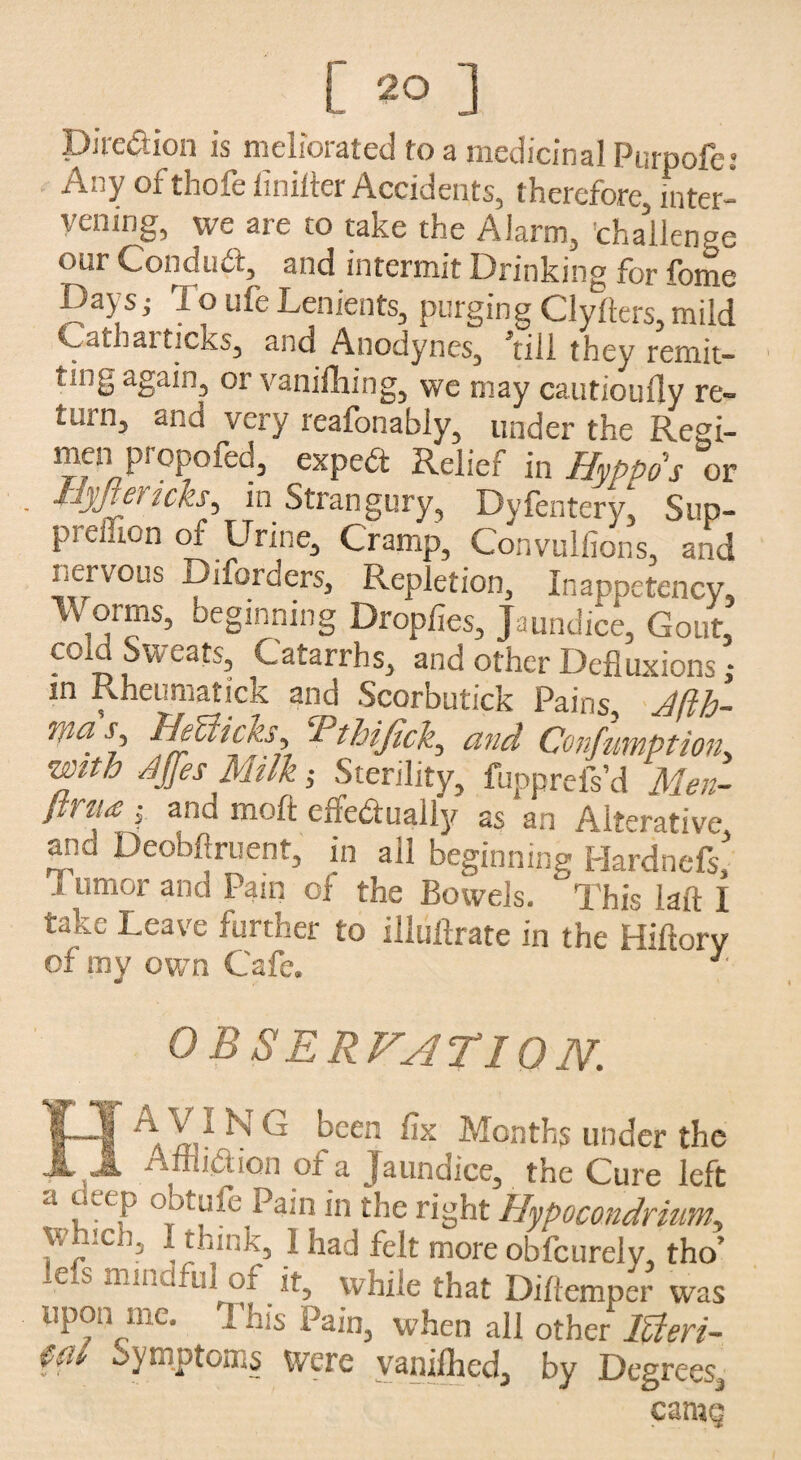 [ 2° ] Direction is meliorated to a medicinal Purpofe: Any of thofe iinilter Accidents, therefore, inter¬ vening, we are to take the Alarm, challenge our Conduit, and intermit Drinking for fome Days i To ufe Lenients, purging Clyfters, mild Catl-articks, and Anodynes, ’till they remit- t-iig again, or vanifliing, we may cautiouily re¬ turn, and very reafonably, under the Regi¬ men propofed, expert Relief in Hyppos or 1.; net icks, in Strangury, Dyfentery, Sup- pi cuien or Urine, Cramp, Convulfions, and nervous Diforaers, Repletion, Inappetency, IVorms, beginning Dropfies, Jaundice, Gout, cola Sweats, Catarrhs, and other Defluxions; in Rheumatick and Scorbutick Pains, Jfth- was, BeUicks, Tthifick, and Confumption3 with dffes Milk ,• Sterility, fupprefs’d Men- lwii<c j and mo ft effediuaiiy as an Alterative and Deobftruent, in ail beginning Hardnefs,' i umor and Pam of the Bowels. This laft I f-cave further to illuitrate in the Hiftory of iny own Cafe. 1 0 B SERVATIQN. eA/ld NG bcen fix Months under the • :ciiO.i or a Jaundice, the Cure left a deep obtufe Pain in the right Hypocondriumy Wmei), I think, 1 had felt more obfcurely, tho’ lefs mindful ^ it, while that Diftemper was upon me. I’his Pain, when all other Icteri- €(U symptoms Were vanilhcd, by Degrees, carng