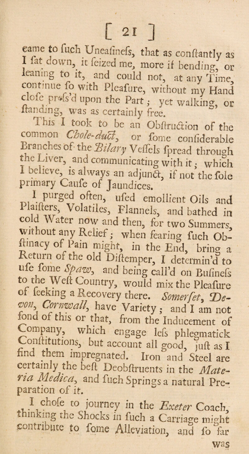 [ 2! ] eame to fuch Uneafinefs, that as conftantly as 1 lat down, it ieized me, more if bending, or leaning to it, and could not, at any Time, continue fo with Pleafure, without my Hand cloxe prs-lsd upon the Part,- yet walking, or Iran can g3 was as certainly free. i. His i toon to be an Qbftrudtfon of the common Chole-duct, or feme confiderable tranches of- the Hilary VefTels fpread through t..e Liver, _anci communicating with it; which i believe, is always an adjunct, if not the foie primary Caufe of Jaundices. loi \ PurSec^ often, ufed emollient Oils and Planters, Volatiles, Flannels, and bathed in cold V. ater now and then, for two Summers, without any Relief; when fearing fuch Ob- uinacy of Pain might, in the End, bring a Return or the old Diffemper, I determin’d to u*e fome Spaw, and being call’d on Bufinefs f'r V6* ( ountry, would mix the Pleafure of lee King a Recovery there. Somerfet Ds- rf\Cornwall, have Variety . and I am not iono ot tms or that, from the Inducement of Company, which engage lefs phlegmatick Conftitutions, but account all good, juft as I find them impregnated. Iron and Steel are certainly the bell Deobftruents in the Mate- } iCt Medica, and fuch Springs a natural Pre¬ paration of it. ^ I chofe to journey in the Exeter Coach, thinking the Shocks m fuch a Carriage might Contribute to feme Alleviation, and fo far was