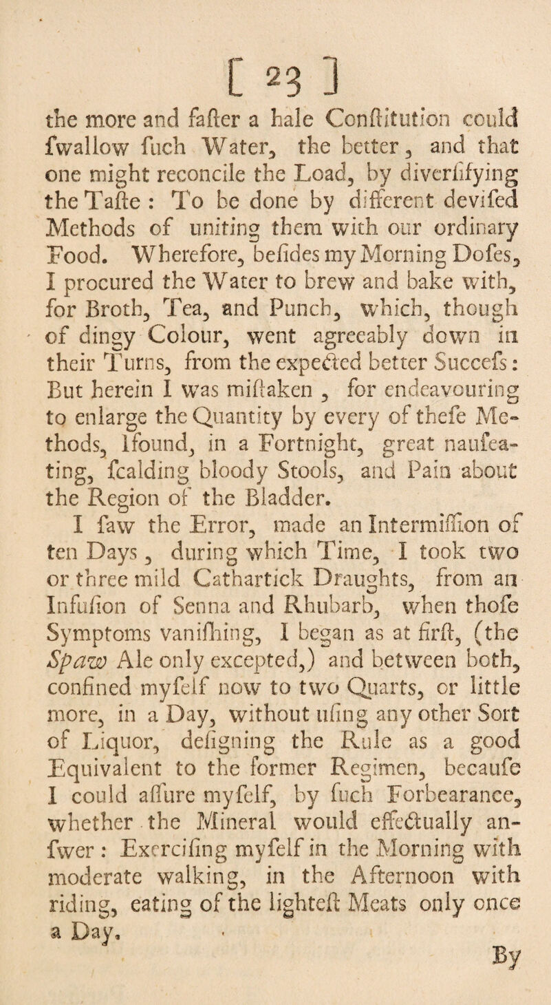 the more and fader a hale Conftitution could fwallow fuch Water, the better , and that one might reconcile the Load, by diverfifying theTade : To be done by different devifed Methods of uniting them with our ordinary Food. Wherefore, befides my Morning Dofes, I procured the Water to brew and bake with, for Broth, Tea, and Punch, which, though of dingy Colour, went agreeably down in their Turns, from the expected better Succefs: But herein I was mibaken , for endeavouring to enlarge the Quantity by every of thefe Me¬ thods, lfound, in a Fortnight, great naufea- ting, fcalding bloody Stools, and Pain about the Region of the Bladder. I faw the Error, made an Intermiffion of ten Days, during which Time, I took two or three mild Cathartick Draughts, from an Infidion of Senna and Rhubarb, when thofe Symptoms vanifhing, 1 began as at firb, (the Spam Ale only excepted,) and between both, confined myfelf now to two Quarts, or little more, in a Day, without ufing any other Sort of Liquor, defigning the Rule as a good Equivalent to the former Regimen, becaufe I could allure myfelf, by fuch Forbearance, whether the Mineral would effectually an- fwer : Exercifing myfelf in the Morning with moderate walking, in the Afternoon with riding, eating of the lighted; Meats only once a Day,