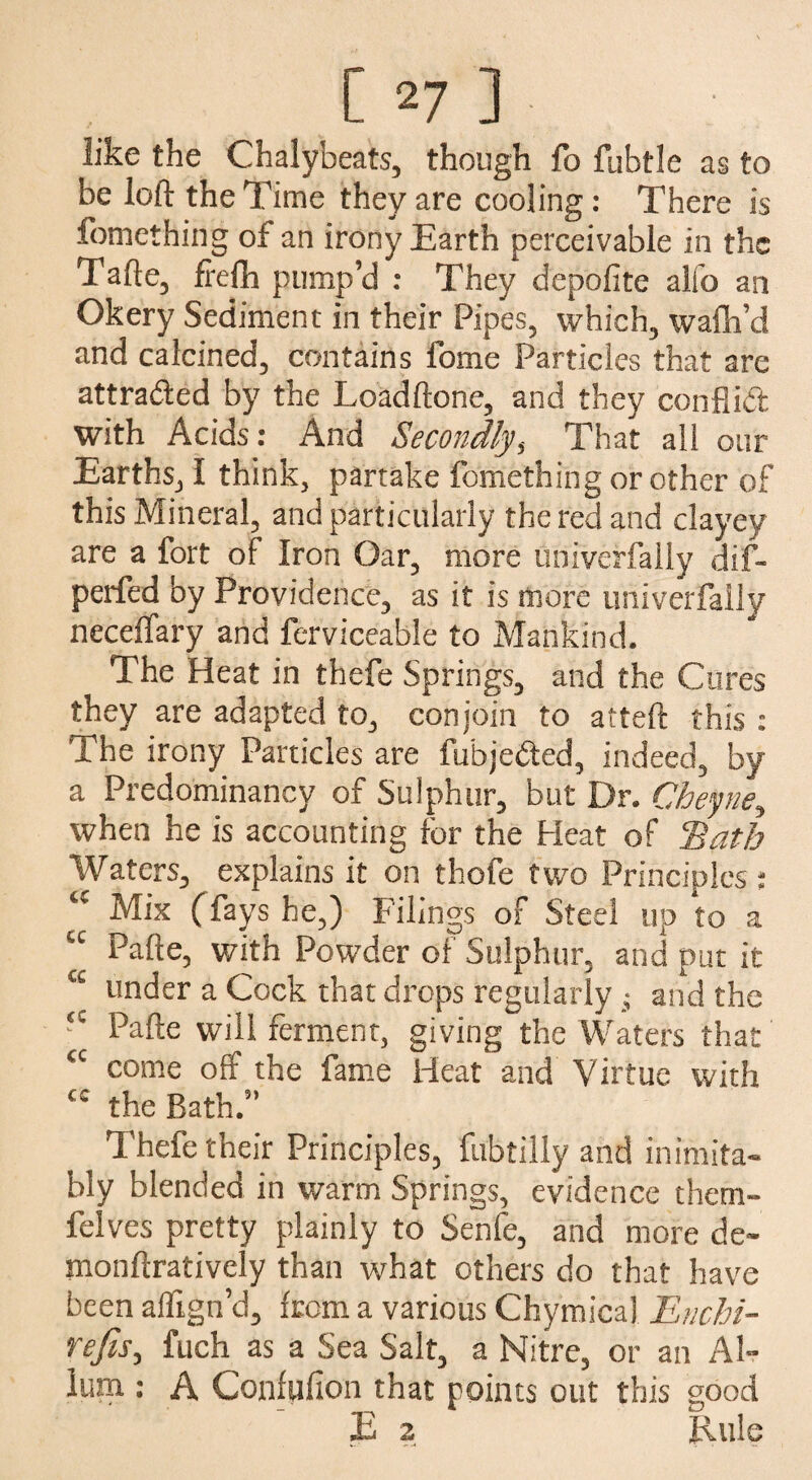 like the Chalybeats, though fo fubtle as to be loft the Time they are cooling: There is fomething of an irony Earth perceivable in the Tafte, frelh pump’d : They depofite alfo an Okery Sediment in their Pipes, which, walh’d and calcined, contains fome Particles that are attracted by the Loadftone, and they con ft id with Acids: And Secondlys That all our Earths, 1 think, partake fomething or other of this Mineral, and particularly the red and clayey are a fort of Iron Oar, more univeffally dif- perfed by Providence, as it is more univerfaiiy neceftary and ferviceable to Mankind. The Heat in thefe Springs, and the Cures they are adapted to, conjoin to atteft this: The irony Particles are fu'bjeded, indeed, by a Predominancy of Sulphur, but Dr. Cheyne^ when he is accounting for the Heat of ‘Bath Waters, explains it on thofe two Principles: <c Mix (fays he,) Filings of Steel up to a “ Pafte, with Powder of Sulphur, and put it under a Cock that drops regularly • and the fC Pafte will ferment, giving the Waters that <c come off the fame Heat and Virtue with cc the Bath.” Thefe their Principles, fubtilly and inimita¬ bly blended in warm Springs, evidence them- felves pretty plainly to Senfe, and more de- monftratively than what others do that have been affign’d, from a various Chymical Enchi- refis, fuch as a Sea Salt, a Nitre, or an Al- ium : A Confufion that points out this good JE 2 Rule