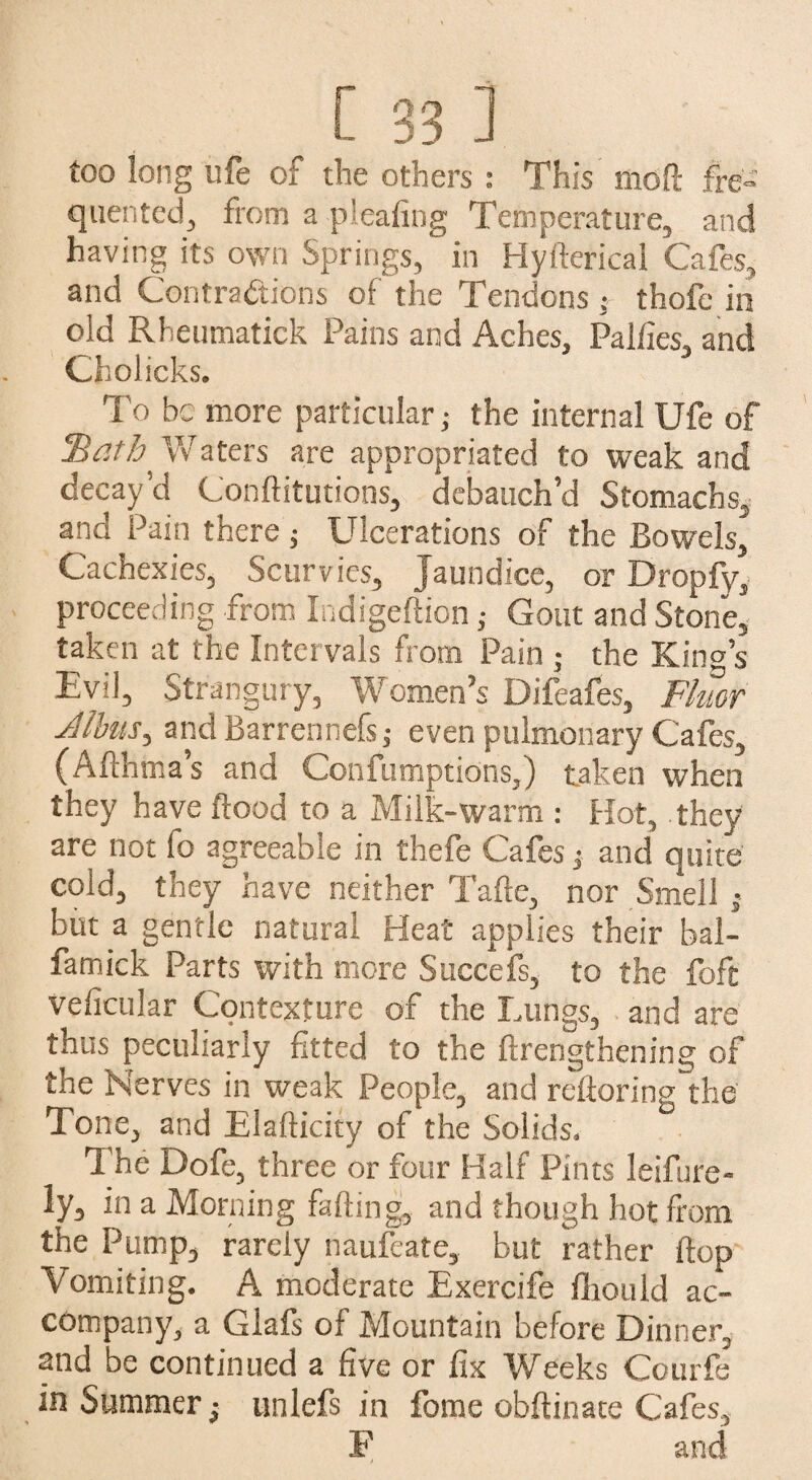 too long life of the others : This moll fre¬ quented, from a pleafing Temperature, and having its own Springs, in Hyfterical Cafes, and Contractions of the Tendons ; thofe in old Rheumatick Pains and Aches, Palfies, and Cholicks. To be more particular; the internal Ufe of 'Bath Waters are appropriated to weak and decay’d Conftitutions, debauch’d Stomachs, and Pain there; Ulcerations of the Bowels, Cachexies, Scurvies, Jaundice, or Dropfy, proceeding from Indigeftion; Gout and Stone, taken at the Intervals from Pain ; the King’s Evil, Strangury, Women’s Difeafes, Fluor dibits, andBarrennefs,- even pulmonary Cafes, (Afthma’s and Confumptions,) taken when they have flood to a Milk-warm : Hot, they are not fo agreeable in thefe Cafes -s and quite cold, they have neither Tafte, nor Smell • but a gentle natural Heat applies their bal- famick Parts with more Succefs, to the foft veficular Contexture of the Lungs, and are thus peculiarly fitted to the ftrengthening of the Nerves in weak People, and refloring the Tone, and Elafticity of the Solids. The Dofe, three or four Half Pints leifure- ly, in a Morning falling, and though hot from the Pump, rarely naufeate, but rather flop Vomiting. A moderate Exercife fliould ac¬ company, a Glafs of Mountain before Dinner, and be continued a five or fix Weeks Courfe in Summer ■, unlefs in fome obftinate Cafes, F and