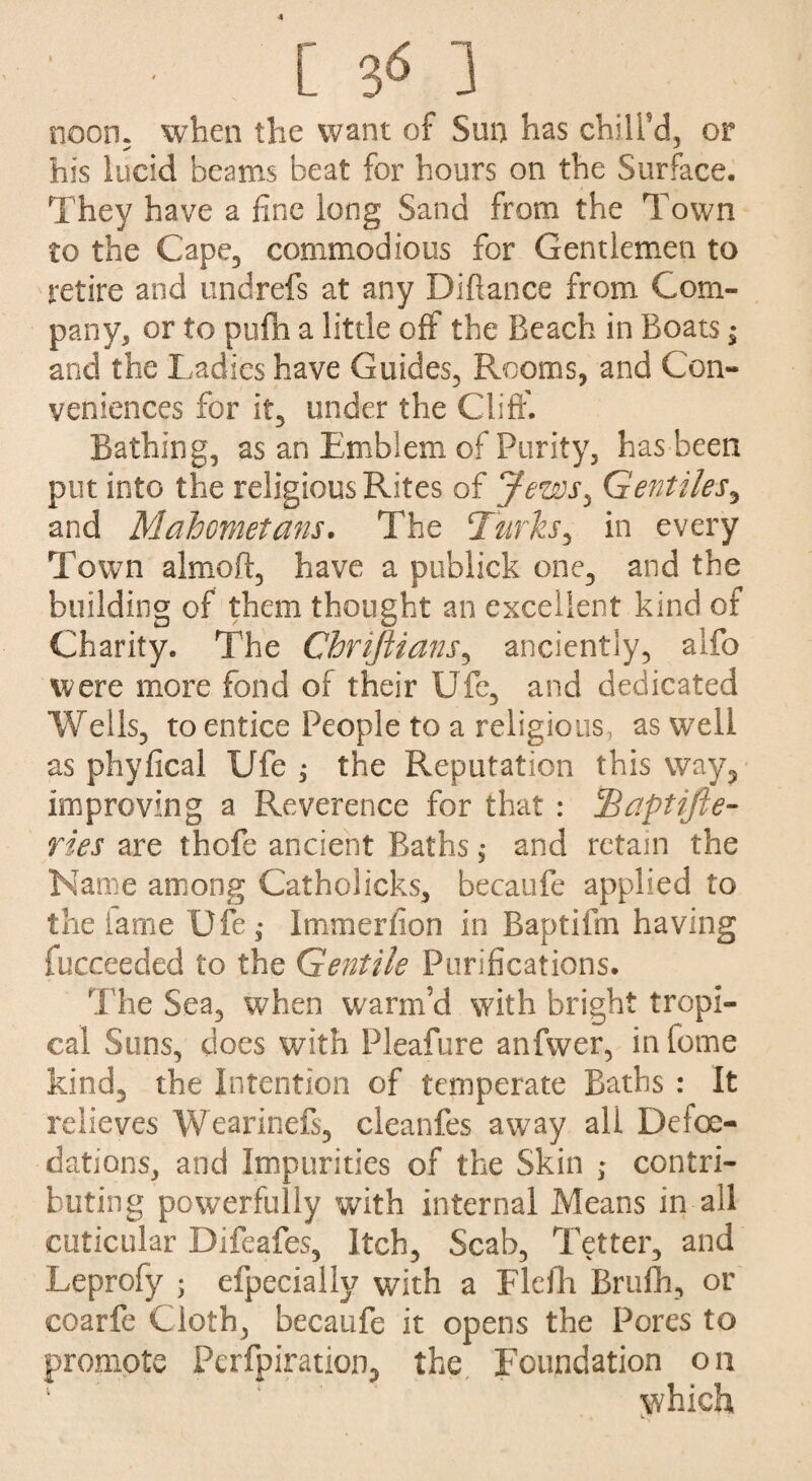 [ 3*5 1 noon, when the want of Sun has chill'd, or his lucid beams beat for hours on the Surface. They have a fine long Sand from the Town to the Cape, commodious for Gentlemen to retire and undrefs at any Diflance from Com¬ pany, or to pufh a little off the Beach in Boats; and the Ladies have Guides, Rooms, and Con¬ veniences for it, under the Cliff. Bathing, as an Emblem of Purity, has been put into the religious Rites of Jews^ Gentiles, and Mahometans. The Turks, in every Town almoft, have a publick one, and the building of them thought an excellent kind of Charity. The Chriftians, anciently, alfo were more fond of their Ufe, and dedicated Wells, to entice People to a religious, as well as phyfical Ufe ^ the Reputation this way, improving a Reverence for that : IBaptifie- Ties are thofe ancient Baths, and retain the Name among Catholicks, becaufe applied to the lame Ufe,- Immerfion in Baptifm having fucceedecl to the Gentile Purifications. The Sea, when warm’d with bright tropi¬ cal Suns, does with Pleafure anfwer, in fome kind, the Intention of temperate Baths : It relieves Wearinefs, cleanfes away all Defoe- dations, and Impurities of the Skin ; contri¬ buting powerfully with internal Means in all cuticular Difeafes, Itch, Scab, Tetter, and Leprofy ; efpecially with a Flefh Brufh, or coarfe Cloth, becaufe it opens the Pores to promote Perfpiration, the Foundation on jivhich