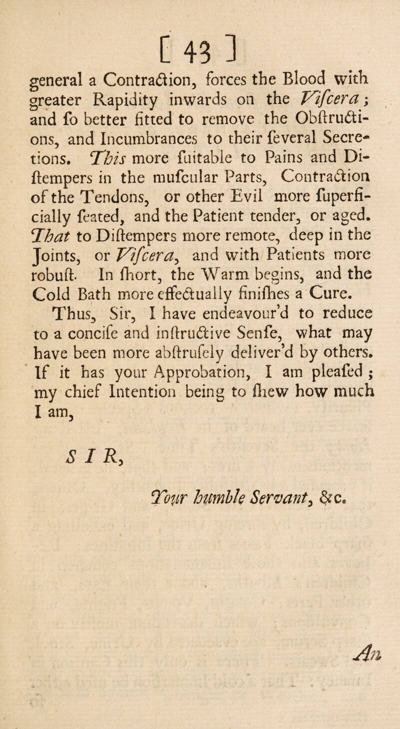general a Contraction, forces the Blood with greater Rapidity inwards on the V'ifcera; and fo better fitted to remove the ObfiruCti- ons, and Incumbrances to their feveral Secre¬ tions, This more fuitable to Pains and Di~ ftempers in the mufcular Parts, Contraction of the Tendons, or other Evil more fuperfi- cially feared, and the Patient tender, or aged. That to Diftempers more remote, deep in the Joints, or Vifcera, and with Patients more robuft. In fhort, the Warm begins, and the Cold Bath more effectually finifhes a Cure. Thus, Sir, I have endeavour’d to reduce to a concife and inftruCiive Senfe, what may have been more abftrufely deliver’d by others. If it has your Approbation, I am pleafed ; my chief Intention being to fliew how much I am, SIR, Tow humble Servant, &c* An