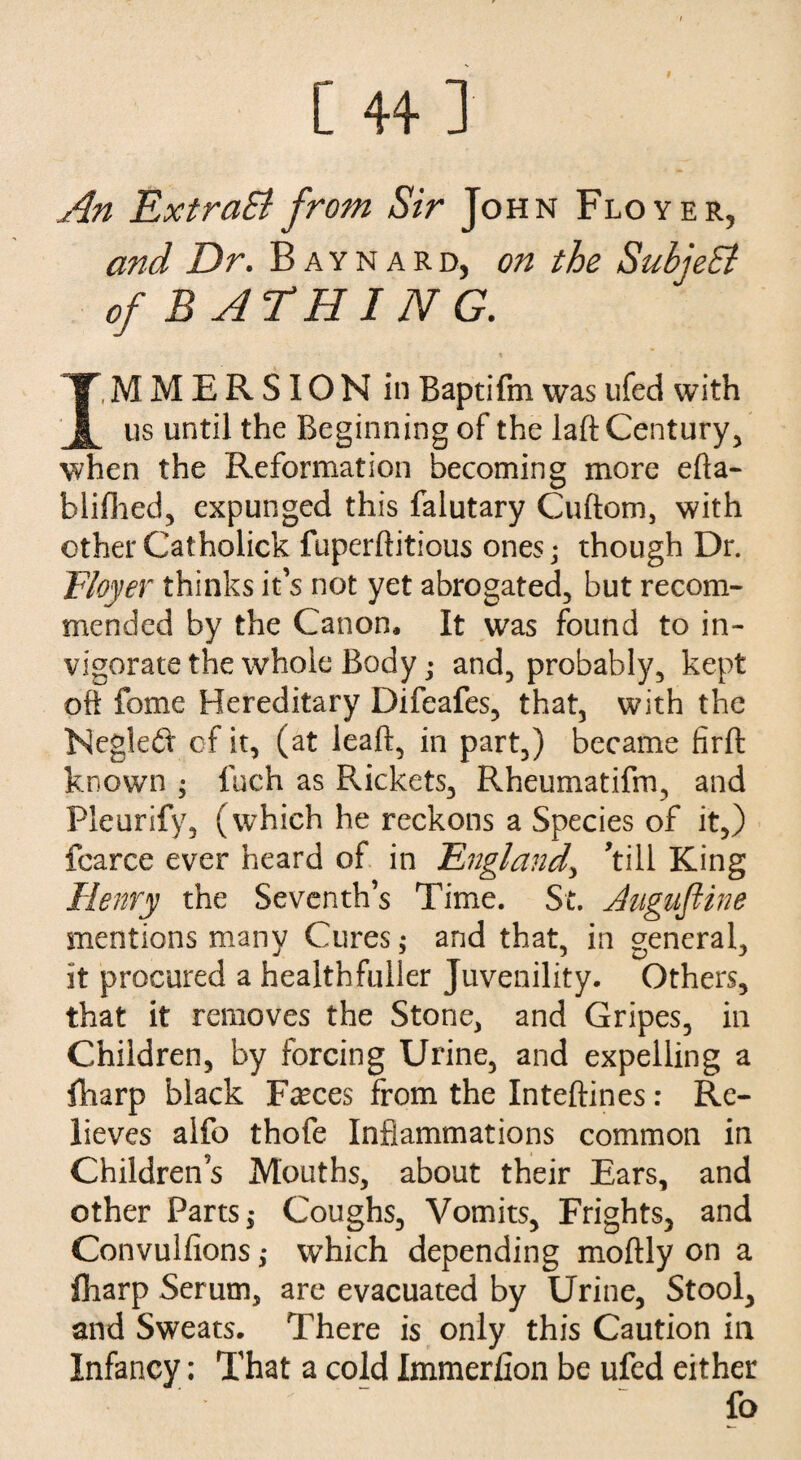 I [ 44 J An ExtraEl from Sir John Floyer, and Dr. Baynard, on the SubieSi of BATHIJVG. x IMMERSION in Baptifm wasufed with us until the Beginning of the laft Century, when the Reformation becoming more efta- blifhed, expunged this falutary Cuftom, with otherCatholick fuperftitious ones; though Dr. Floyer thinks it’s not yet abrogated, but recom¬ mended by the Canon, It was found to in¬ vigorate the whole Body; and, probably, kept oft fome Hereditary Difeafes, that, with the Negledt of it, (at leaf!, in part,) became firft known ; fuch as Rickets, Rheumatifm, and Pleurify, (which he reckons a Species of it,) fcarce ever heard of in England, ’till King Henry the Seventh’s Time. St. dugufiine mentions many Cures; and that, in general, it procured a health fuller Juvenility. Others, that it removes the Stone, and Gripes, in Children, by forcing Urine, and expelling a {harp black Faxes from the Inteftines: Re¬ lieves alfo thofe Inflammations common in Childrens Mouths, about their Ears, and other Parts,* Coughs, Vomits, Frights, and Convulfions; which depending moftly on a fliarp Serum, are evacuated by Urine, Stool, and Sweats. There is only this Caution in Infancy; That a cold Immerfion be ufed either fo