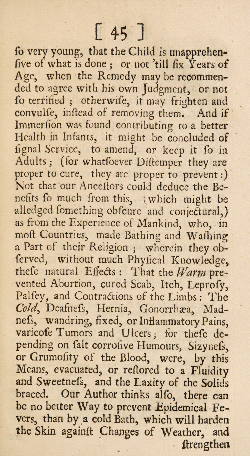 fo very young, that the Child is unapprehen- five of what is done; or not ’till fix iTears of Age, when the Remedy may be recommen¬ ded to agree with his own Judgment, or not fo terrified ; otherwife, it may frighten and convulfe, inllead of removing them. And if Immerlion was found contributing to a better Health in Infants, it might be concluded of fignal Service, to amend, or keep it fo in Adults; (for whatfoever Diftemper they are proper to cure, they are proper to prevent:) Not that our Anceftors could deduce the Be¬ nefits fo much from this, ( which might be alledged fomething obfcure and conjectural,) as from the Experience of Mankind, who, in moil Countries, made Bathing and Waffling a Part of their Religion ; wherein they ob- ferved, without much Phyfical Knowledge, thefe natural Eft'eCts : That the Warm pre¬ vented Abortion, cured Scab, Itch, Leprofy, Palfey, and Contractions of the Limbs : The Cold., Deafnefs, Hernia, Gonorrhea, Mad- nefs, wandring, fixed, or Inflammatory Pains, varicofe Tumors and Ulcers; for thefe de¬ pending on fait corrofive Humours, Sizynefs, or Grumofity of the Blood, were, by this Means, evacuated, or reftored to a Fluidity and Sweetnefs, and the Laxity of the Solids braced. Our Author thinks alfo, there can be no better Way to prevent Epidemical Fe¬ vers, than by a cold Bath, which will harden the Skin againlt Changes of Weather, and ' ftrengthen