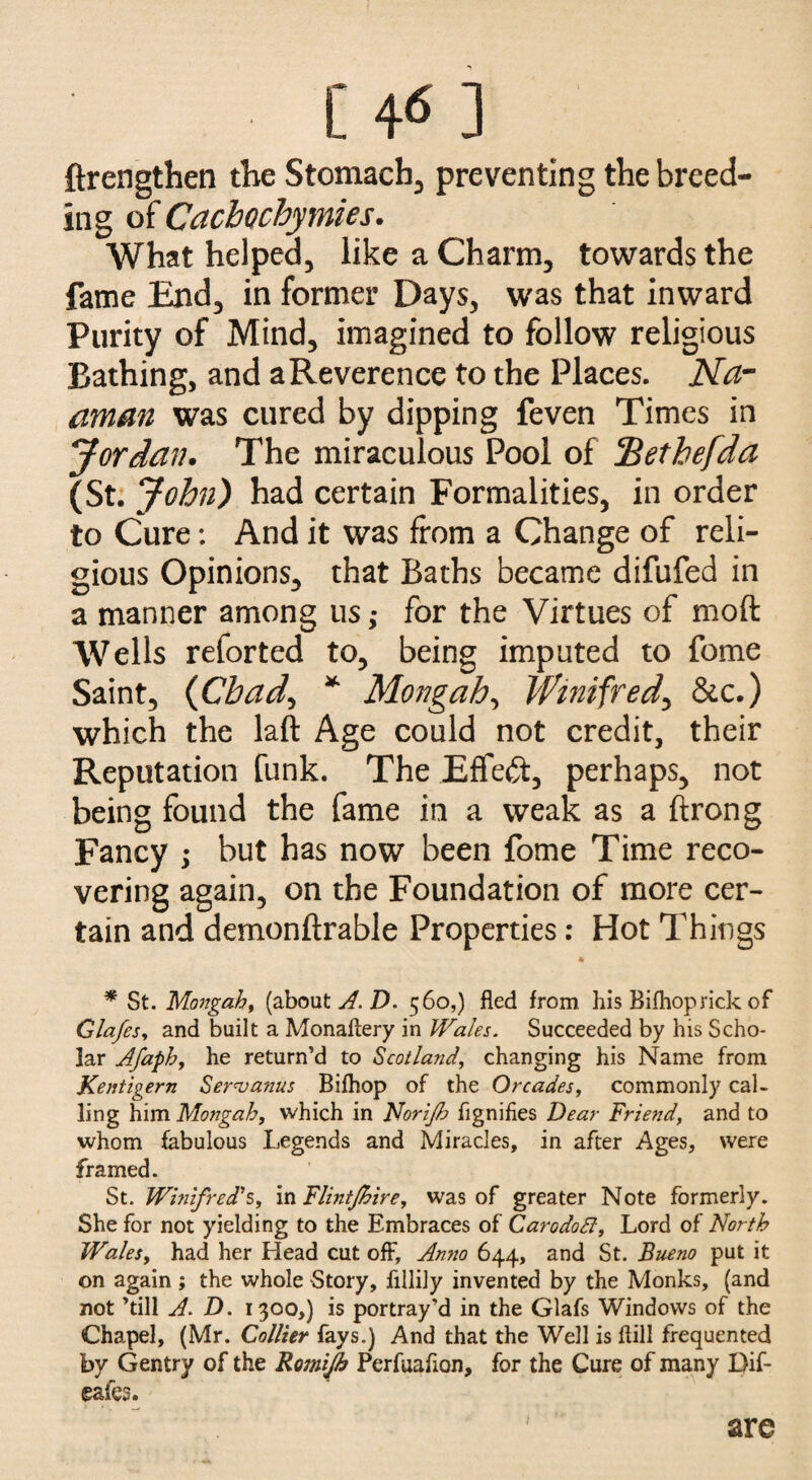 [46] ftrengthen the Stomachy preventing the breed¬ ing of Cacbochymies. What helped, like a Charm, towards the fame End, in former Days, was that inward Purity of Mind, imagined to follow religious Bathing, and a Reverence to the Places. Na- aman was cured by dipping feven Times in Jordan. The miraculous Pool of fBethefda (St. John) had certain Formalities, in order to Cure: And it was from a Change of reli¬ gious Opinions, that Baths became difufed in a manner among us ,* for the Virtues of moft Wells reforted to, being imputed to fome Saint, (Chad, * Mongah, Winifred, &c.) which the laft Age could not credit, their Reputation funk. The Effect, perhaps, not being found the fame in a weak as a ftrong Fancy ; but has now been fome Time reco¬ vering again, on the Foundation of more cer¬ tain and demonftrable Properties: Hot Things A * St. Mongah, (about A. D. 560,) fled from his Bifhoprick of Glafes, and built a Monaftery in Wales. Succeeded by his Scho¬ lar Afaph, he return’d to Scotland, changing his Name from Kentigern Servants Bifhop of the Or cades, commonly cal¬ ling him Mongah, which in Norijh flgnifies Dear Friend, and to whom fabulous Legends and Miracles, in after Ages, were framed. St. Winifred's, in Flintjhire, was of greater Note formerly. She for not yielding to the Embraces of CarodoB, Lord of North Wales, had her Head cut off. Anno 644, and St. Bueno put it on again ; the whole Story, fillily invented by the Monks, (and not ’till A. D. 1300,) is portray’d in the Glafs Windows of the Chapel, (Mr. Collier fays.) And that the Well is flill frequented by Gentry of the Romijh Perfuafion, for the Cure of many Dif- eafes. are