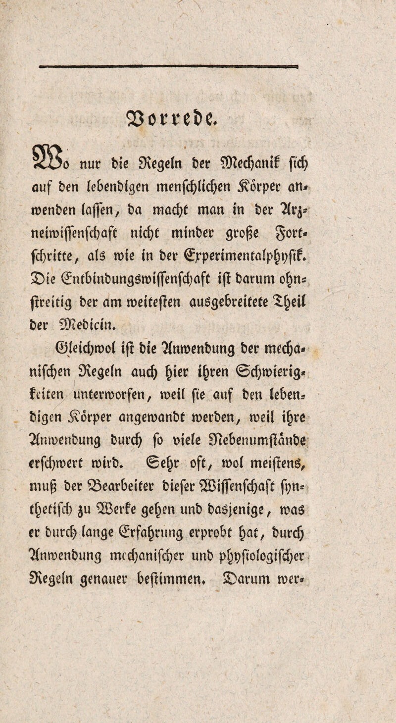 23omi> e. S3o nur bie Segeln bcr 5Üiccf)onif ftdj auf ben te&enb{g€n menfd)(id)en Körper an* roenben (affen, ba macht man in feer Tlvj* neiroiffenfdjaft nid)t minder gro£e §ort* fcf)ritte, aU rote in bet* ©pperimentafphpftf* £)ie (Jntbinbim^ömtffenfc^afC ijf barum o£ns jfreitig ber am meiteffen ausgebreitete ^(jeil bet* SRebicin, ©Ieid;tt>o( ij} bie Tfnroenbung bet metf;a* nifc^en Siegeln aud) hier t£ren ©djmterig* feiten unterworfen, weil fte auf ben (eben* bigen Körper anqemanbt werben, weil ilyre 2(nwenbung burdj fo v>ie(e S^ebenumjldnbe erfd^wert wirb. Se^r oft, wol meijlenS, mug ber 23earbeifer biefer SBififenfd)aft ft;n* t^edfcb }u 2Berfe gef^en unb basjenige, wag er burd) (ange (Erfahrung erprobt hat, burd) Tfumenbung mcd}anifd)er unb phpfiologifdjer Siegeln genauer beftimmem SDarum wer*