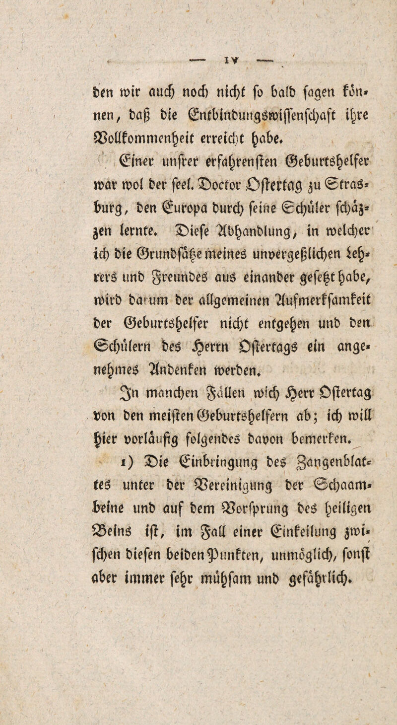 ben mir auef) nod) nid>( fo ba(b faaett fon* nen, ba§ bie ßntbinbunggmijfenfdjaft t§re 83ottfommenf)eit erreicht §abe* Zitier unfrer erfahrenden ©eburt^elfet mar mol ber feel. £>ocfor öffertag ©trag* burg, ben Europa burcfy feine Schüler fd)dg* gen lernte* £>iefe ‘Jlbhanblung, in melier id) bie ©runbfa|e meinet unvergeßlichen ie§* rerg unb greunbeg aug einanber gefe|t^abe, mirb ba> um ber allgemeinen Tlufmerffamfett ber ©eburtg^elfer nid)t entgegen unb ben ©djulertt beg ^errn Dflertagö ein ange* nefimeg 2lnbenfen merben* 3n mand)en gatten mid) $err Dflertag Don ben meiften©eburtö^elfern ab; id) mitt §ier vorläufig folgenbeg bavon bemerfen* i) £)te Einbringung beg 3ön9en^ia(' (eg unter ber 93ereintaung ber ©d)aam* beine unb auf bem SSorfprung beg ^eiligen S3eing tfl, im gatt einer Einfettung gmi* / fcfjen öiefen beiben fünften, immogltd), fonft ober immer fe§r müfifam unb gefafnlid;.