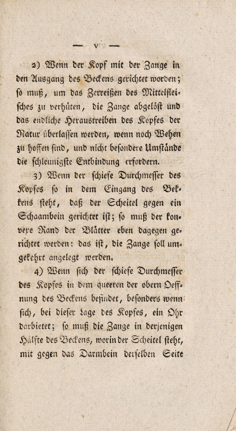 2) SBenn bet $opf mit bet gange in ben Ausgang be$ Secfens gerid)tet wotben; fi) muß, um bas 3erretten bes SÖtiffetflei* fcfyes $u rennten, bie 3anöe abgetoff unb bas enblidje jperaustieiben bes Kopfes bet 97atut überladen wetben, wenn noch ®e^en ju hoffen fmb, unb nid)t befonbere UmjHnbe bie fd)leuriigfic €*ntbinbung etfotbem, 3) ©enn bet fd)iefe ©utdjjmejfet bes Kopfes fo in bem Umgang bes Sef* fenS fleht, ba£ bet Scheitet gegen ein @d)aambein gerichtet ifl; fo muß bet fon* repe 3ianb bet Stattet eben bagegen ge* richtet werben: baS ifl, bie 3<mge fott uro* gefe^tt angelegt werben* 4) SBenn ft'ch bet fd)iefe £)utd)mcjfer beS ÄopfeS in bem queeren bet obern Deff* nung bes SecfenS beßnbet, befonberS wenn ftd), bei biefet läge bes Kopfes, ein £>hr barbietet; fo muß bie 3<*nge in berjenigen Raffte be$£Secfen$> worin ber ©d)eitel mit gegen bas Saimbein bevfeiben ©eite