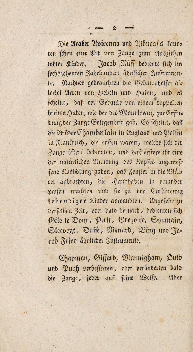 £>ie Ülrabcr 'Ifwcenna unb 2((6ucafTs Ftftms len fcf)ou eine üllrt Den gange gum Sittlichen lebtet- $inbet\ %acob SKüff bebiente ftd) int fechSjcfjenten Saht'hunbert afjitlic^cr Snjtrmnen* tc» %id)bev gebrauchten bie (Geburtshelfer aU Icrlei Slrtcn Den J^ebeln unb bbafen, unb cS fcfyemt, baß ber (Gebanfe Den einem*'hoppelten breiten Jpafen, wie ber bcSSHauriceau, 3ur@rfm*- bitngber gange (Gelegenheit gab» (rs fcheint, baß bie trüber ^amberlatn in Gntglmtb unb^palfm in granfreicl), bie erjten waren, welche ftd) ber gange öftere bebienten, unb baß erftere ihr eine ber natürlichen Sftwubtmg bcS $opfeS angemef* fene STuShhlung gaben, baS genjter in bie 33lat< ter anbrachten, bie ^anbhabett in eittanbev paßen machten unb fte 51t ber (*ntbinbitn<j I e b e tt b i g e r $inbcr anwanbtem Ungefehr 31t berfelbcn geit, ober halb hernach, bebienten ftd) ©ile feSoujr, ^3edt, ©regelte, ©pumain, ©(eenegt, Suffe, CDlenarb, Sing unb'^ft* cob §rieb ähnlicher Snfhumcnte. Q^apnum, ©iffarb, SWannig^am, Dufb itnb berbeflferten, ober omwbertcn halb bie gange, feber auf feine Seife» Slbcr