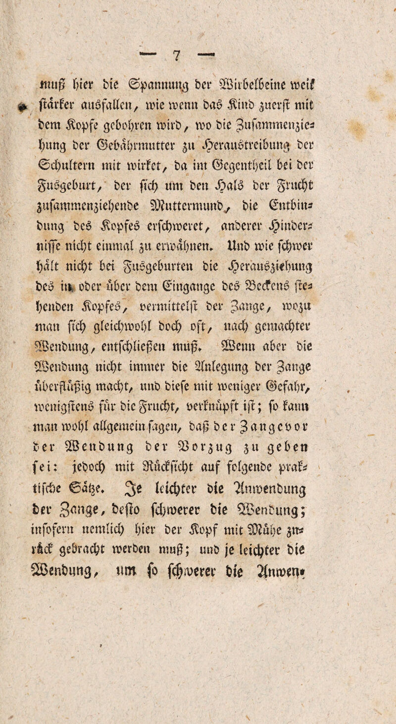 muß feiet* bte bei* Subelfeeine weif #. ftdtfer auSfatten, wie vt>enit bas? $inb guerjt mit bem $opfe gcboferen wirb, wo bie ^ufamme^te* feung bei* (Bebafermutter 511 Jjperaufetreibimg bei* ©cfeultern mit wirtet, ba im (Bcgentfecil bei ber gtWgebmt, ber ftcfe um ben ber grucfet Sufammenjiefeenbe SRu.ttermunb^ bie Cmtfeiu* btmg bc$ Äopfeö erfcfewevet, anberer J^mbcrs tiiffc triefet einmal 31t erwafenem Unb wie fcfewer fealt triefet bei giWgeburten bie Jberau^iefeung bcfe m ober über bem Eingänge bcfe 23c(fenfe fte* feenben $o$>fee?, oemrittelfl ber Jange, wo$u man ftcfe gleicfewofel bocfe oft, nacfe gemacfetei* Senbung, entfcfeließen muf, Senn aber bie Senbmtg triefet immer bie Anlegung ber 3ange riberflüftg maefet, utib btefe mit weniger (Befafer, wenigftem? für btc gruefet, oerfnüpft ift; fo tau» man wofei allgemein jagen, bag b e r ß a n g e $> 01 ber Senbung ber $>ot*3ug 31t geben fei; jeboefe mit Stucfjtcfet auf folgenbe prat* tifefee ©%♦ (eiefefer bie 2lnmenbimg ber bcflo [efemerer bie ®enbung; infofern nemlicfe feiet* ber $opf mit SOZufee 3ns riet gebraefet werben mu$; unb je leiefeter bte SBenfeimg, tun fo fernerer bie 2(tiwen*