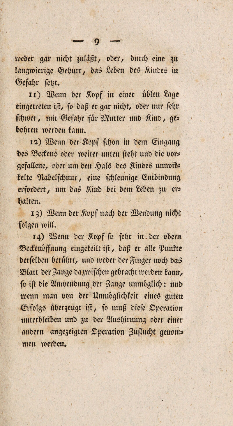 webet' gar nicht $ulaßt, ober, burd) eine $u langwierige ©cburt, ba£ Men be$ $ittbe$ in ($>efafjr fe^t* n) Senn ber $opf in einer üblen Sage eingetreten ijt, fo baß er gar nicht, ober nur feljr fchwer, mit (?Jcfaf;r für Butter tmb $ittb, gc= bohren werben kann* 12) Semt ber $opf fchon in bem Eingang be3 Reckens ober weiter unten fteljt unb bie oors gefallene, ober um beit JpaB beö Äiitbeö umwifs feite Olabelfchnur, eine fchleunige (ürntbinbung erforbert, um bas ivtnb bei bem Men 51t er* galten* 13) Senn ber $opf nach ber Senbung itiä^t folgen will* 14) Semt ber ^opf fo fcftr in-ber obern 23cckcnoffnung eingekeilt iß, baß er alle fünfte berfelben berührt, unb wcber ber ginger noch ba3 25latt beringe ba^wifcben gebracht werben bann, fo ift bie Slnwenbung ber Jange unmöglich: unb wenn man t>ou ber Unmöglichkeit eiltet guten €rfolg$ überzeugt ijf, fo muß biefe Operation unterbleiben unb su ber 2lu3l)irnuug ober einer anbern ange^eigten Operation getnwis men werben*