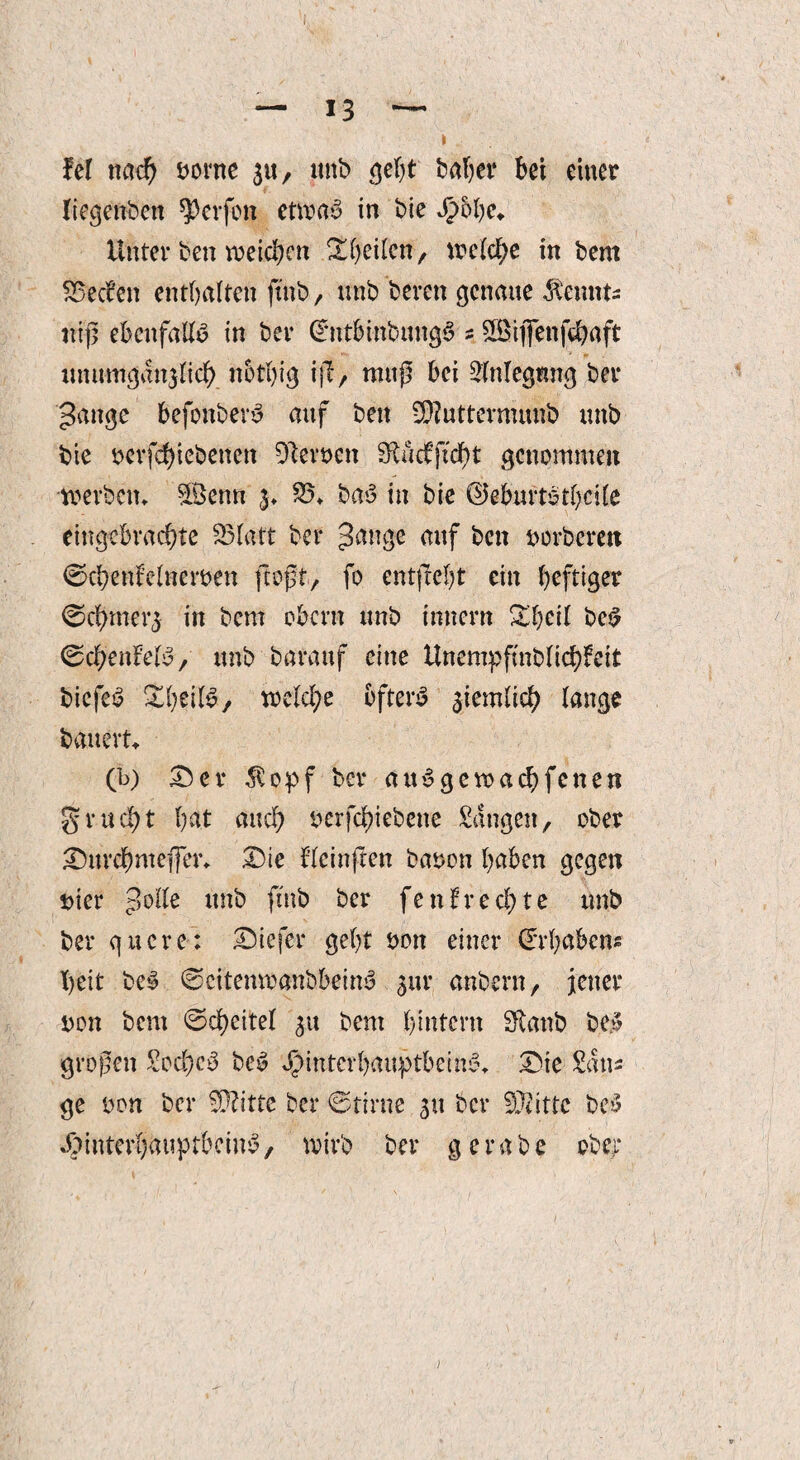 fei nach bovne 3«, ttnb geht ballet* bei einer liegettben Werfen etwas in bie H&bc* Unter bett weichen 'Xfywkxit, welche in bern SSecfen enthalten fütb, ttnb bereit genaue $emtts nt|l ebenfalls in ber (*nt&ittbmtg$ z 2Biflfenfchaft xmumgan^Iicb nbthig ijf, mttp bei Slnlegmtg ber gange befottbery auf beit SSuttermunb ttttb bie berfchiebetten 91evt>cit StM'ftcht genommen werben* 5£enn 3* 25* baS in bie ©eburtothcile eingebrachte 23Iatt ber gange auf beit borberett ©chettfelnerben floßt, fo ent{M)t ein heftiger ©chmerj in bem obertt unb initern £heil beS ©dh’enMS, unb baraitf eine Unempfmblichfeit biefeö KheilS, welche öftere ziemlich lange bauert* (b) £5 er $opf ber and ge wach fetten gruc!)t hat auch berfchiebcne Sangen, ober Durchnteffer* Die f’Ieinften babon haben gegen hier golle unb ftnb ber fett!rechte unb ber quere: Diefer geht bott einer (Jrhabetts heit be§ ©citenwanbbeinb 3111* anbern, jener bon beut ©cheitel 31t bem hintern Staub be» großen £od)c3 bc£ Hinterhauptbeine?* Die Sans ge bon ber Wlittc ber ©tirne 31t ber Sftittc bc>5 Hinterhauptbeins, wirb ber gerabe ober