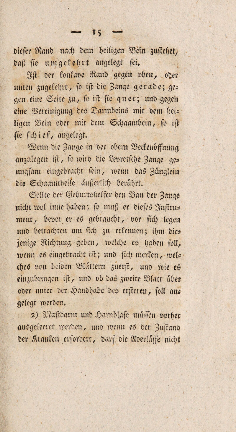 tiefer 9vmb nach tem heiligen Sein ^flehet, tag ftc um gef ehrt angelegt fei, Sjl ter fonfaoe Sftanb gegen oben, ober nuten juge'fchrt, fo tfl* tie gerate; ges gen eine ©eite gu, fo tfl ftc quer; unt gegeit eine Bereinigung teg J&armbeing mit tem tjeu Ifgen Bein ober mit tem ©chaambein, fo ift ftc fd>icf, angelegt. Sßtettn tie 3ange in ter obern Bedenoffiumg analogen ifl r fo wirb tie torctfd)e Sange ges ttugfam eingebraebt fein, wenn tag Jünglein tie ©d;aamtbeife äußerlich berührt. ©eilte ter ©eburtöbelfer ten Bau ter Sauge nicht mol inne haben*, fo muß er biefcö Snflrus ment, betör er eg gebraucht, oor ftd) legen unt betrachten um ftd) 51t erlernten; ihm bics jenige Dichtung geben, welche eg haben folf, wenn eg eingebraeht ifl; unt ftd) merfen, weis ebeg ton beiten Blattern guerft, unt wie eg ein$ubringctt tjl, unt ob tag zweite Blatt übet ober unter ter Jpanbhabe teg elfteren, foll ana gelegt werten. 2) Bcafttarm unt Xiarnblafe muffen vorher attggcleerct werten, unt wenn eg ter jnjlanb ter Ävanfeit eifor'ocvt, tavf tie Sltevlajfe. nid;t