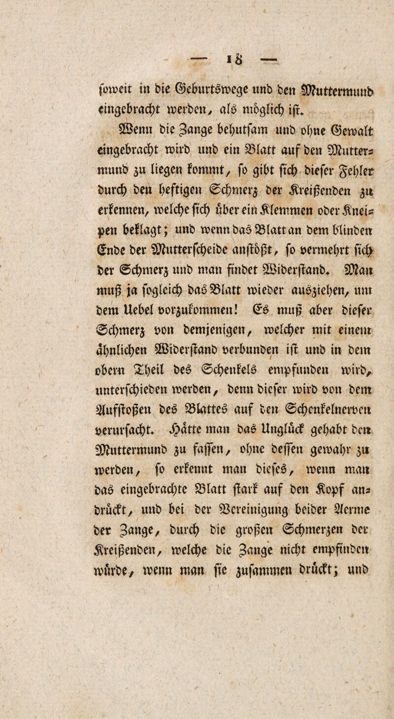 fowett in bie ©eburtbwege ttnb bett $D?uttermunb eingebracht toerbcn, alb möglich iju £Sentt bie Stange behutfam unb ohne @ewalfc eingebracht wirb unb ein 35Iatt auf bett -Cutters ntuttb liegen lornrnt, fo gibt ftch biefer gebier burd) bett heftigen 0chnter$ ber ^reißenben 31t erlernten, \t>elcl>e ftcf> über ein klemmen oberJltteis pen beflagt; unb wenn bab Blatt an bemblinbett (*nbe ber Bfutterfcheibe attßbßt, fo vermehrt ftd> ber ©cbnterj unb man ftnbet StBiberßanb* Blatt muß ja fogleicb bab S3latt wieber aub^ieben, um bem Uebel »or^ulommeit! <£b muß aber biefer 0d)merj t>on bemjenigett, welcher mit einem ähnlichen SÖSiberjtanb serbunben ift unb in bem ober« ZW beb 0d)ettlelb empfuttbett wirb, iinterfd>iebeit werben, betttt biefer wirb oott bem Slufßoßett beb Blatteb auf bett 0chenleItteroctt öerurfadbt Jpatte man bab Uttglucl gehabt bett Bluttermunb ju faßen, ohne befiett gewähr 31t werben, fo erlennt man biefeb, wenn matt bab eingebrad)te Blatt flarl auf bett $opf ans brudt, unb bei ber Bereinigung beiber lernte ber feurdh bie großen 0chmer3ett ber ^reißettbett, welche bie nicht empßttbett würbe, wenn man fte 3uf«mmcn brüdt; unb