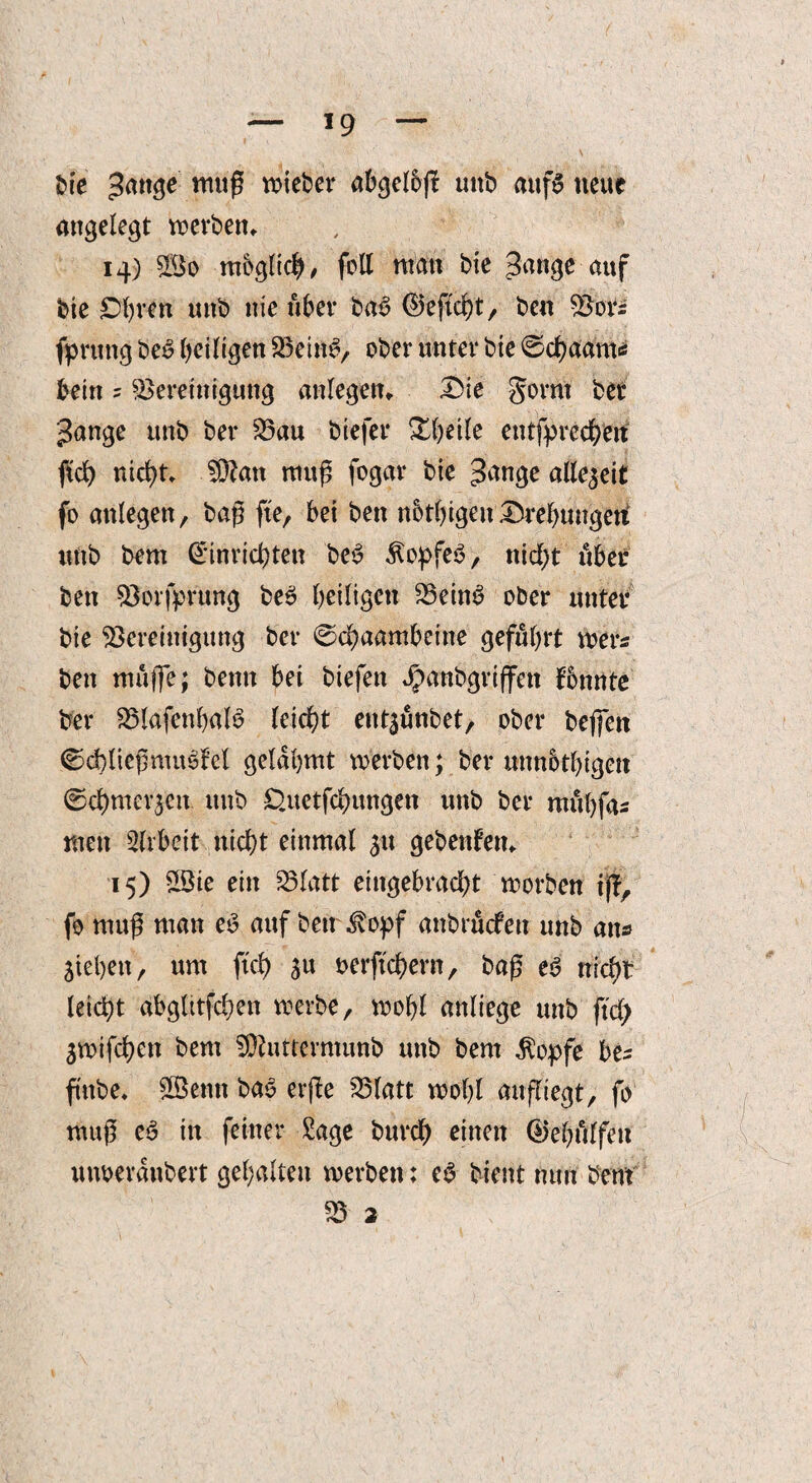 — *9 — bie Bange mu^ w>icber abgelbj? uub aufg neue angelegt werben» 14) B$o möglich/ feil ntan bie Bange auf bie Cfyren unb nie über bag ©eftcht, ben Bors fprung beg heiligen Being, ober unter bie ©chaams bein 5 Bereinigung anlegem Die gorm bet Bange unb ber Bau biefer £|etle entfprecherf fidh nicht» ÜDtan muß fogar bie Bange allezeit fo attlegen, baß ft'e, bei ben nbthigen Drehungeri unb bem (Anrichten beg ^opfeg, nicht über ben Borfprung beg heiligen Being ober unter bie Bereinigung ber ©chaambeine geführt wer* ben muflfe; bentt bei biefen Jpanbgriffen fonnte ber Blafcnhalg leicht entsunbet, ober beffen ©chließmugfel gelahmt werben; ber unnothigeit ©chmev$eit. unb D.uetfchungen unb ber muhfas men Arbeit nicht einmal 31t gebendem 15) 2öte ein Blatt eingebracht morben ift, fo mug man eg auf ben $opf anbrüefen unb an« Stehen, um ftch ju oerftchern, baß eg nicht- leicht abglitfchen werbe, wohl anliege unb ftd; Smifchett bem Sttutrevmunb unb bem $opfe bes ftnbe« SÖBenn bag erfte Blatt wohl aufliegt, fo muß eg in feiner Sage burch einen 0ehulfett uiwerdnbert gehalten werben; eg bient nun bem B 2