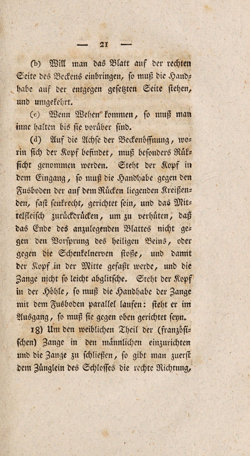 (b) 2Biff man ba6 S3tatt auf ber rechten ©eite be3 S3etfen$ einbringen, fo muß bic $anb* habe auf ber entgegen gefegten ©eite flehen, unb umgekehrt* (c) 5$enn ®eben' fomnten, fo muß man tune galten bi$ fte vorüber ftttb* (d) Stuf bie 2(cf)fe bei* SSecfenbjfttitng, wo* rin ftd) bev $opf befmbet, muß befonberS Sfrüt* ftcht genommen werben* ©tel)t ber $opf iti bem Eingang, fo muß bie Jpanbt/abe gegen bctt guoboben ber auf bem Sueben liegenben kreißen* ben, faß feufrecht, gerichtet fein, unb ba£ $Ut* telfleifd) ^urucfbrucf’en, um 5U verböten, baß bab Crnbe beS anjulegenben 33latteS nicht ge* gen ben SBovfprung beö ^eiligen 93ein$, ober gegen bie ©chentelnemn ßoße, unb bamit ber 5vopf in ber 93?itte gefaßt werbe, unb bie Jange nicht fo leicht abglttfche* ©tcfyt ber $epf in ber J£>5l)le, fo muß bie $anbf)abe ber Jange mit bem gu^boben parallel laufen: ßefyt er tm 2(u$gang, fo muß fte gegen oben gerichtet fe^n* ig) Um ben weiblichen Xheit ber (fran^of* fchen) £mt3c tu bett männlichen ein^urichten unb bie^ange jtt fchließen, fo gibt mau ^uerß bem Jünglein beö ©ehlcfifeS bie rechte Suchtung,