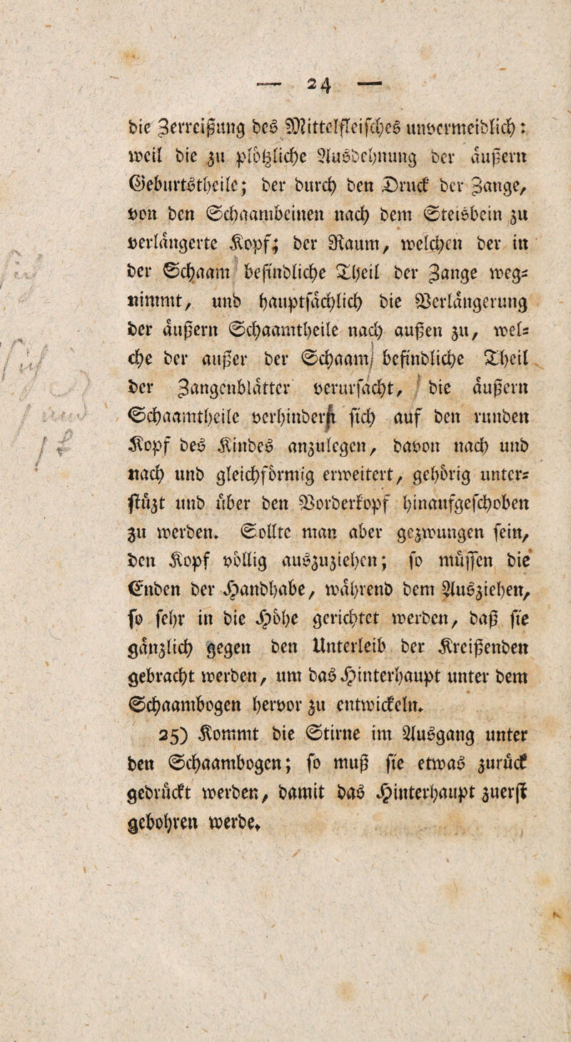 bie gerrcißung beS VljttclfleifcheS unucrmeiblich: vr>cil bie 31t plogliche 2iuebehnuug bcv äußern ©eburtbtheile; ber burcl) ben Drud ber gange, t>on ben 0chaambeinen nach bem 0teiebetn 51t verlängerte $opf; ber SRaum, welchen ber ttt ber 0d)aam befmbliche Zijeil ber gange wegs nimmt, unb (>aup>tfdd>lic^> bte Verlängerung ber äußern 0chaamtheile nad) außen 31t, weis che ber außer ber 0chaamj befmbliche £l)ctl ber gangenblattcr verurfdcht, bte äußern 0chaamtheile verbtnberft ftd) auf ben rmtben tfopf be£ $inbe£ an3ttlegcn, bauen nach unb itad) unb gleichförmig erweitert, gehörig unters fl«3t unb über ben Vorberfopf btnaufgefchoben 31t merben» Sollte man aber ge3mungen fein, ben $opf völlig au^gugie^cn; fo muffen bie <£nben ber ^)anbl)abe, mdhrenb bent Slu^iehen, fo feßr in bie dbbbe gerichtet werben, baß fte gdt^lich gegen ben Unterleib ber $retßenben gebracht werben, um bab Hinterhaupt unter bem 0chaantbogen heruor3u entwidehn 25) $ommt bie 0tirne im 2lu3gang unter ben 0chaambogen; fo muß fte etwas 3urud gebrudt werben, bamit baS Hinterhaupt juerjl gebohvett werbe*