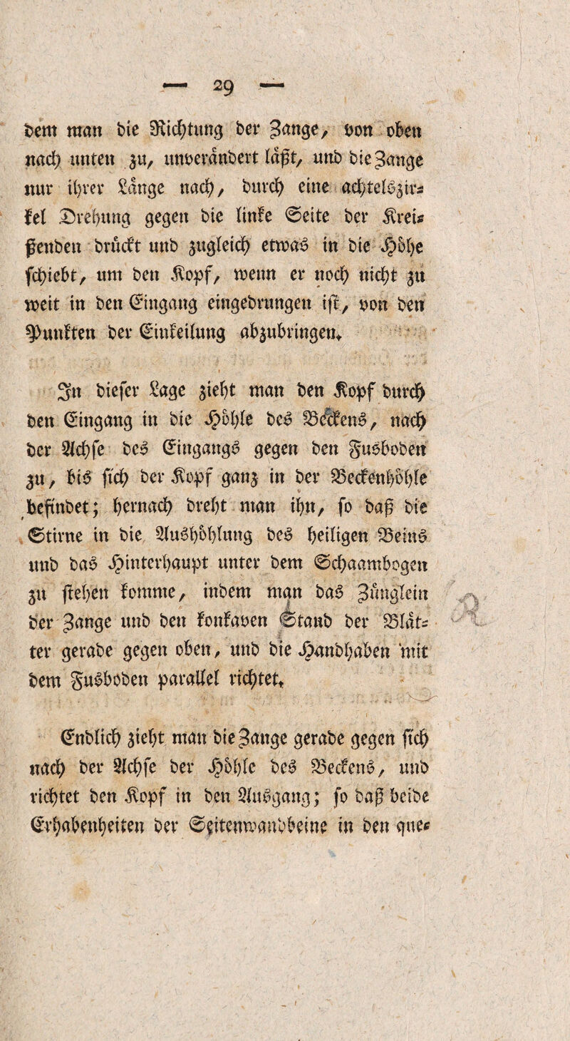 bent man bie ERtd>tung bet* gange, oon oben nad) unten $u, itnoerdttbert laßt, nnb bie gange nur ihrer Sange nad)/ bttrd) eine ad)telbsirsi fei Drebmtg gegen bie linfe @eite ber $ret* fettben brucf’t nnb sugleid) etwas in bie Jpolje fd)iebt, um bett $opf, toenn er noch «id)t 3« weit tu bett Bittgang eiitgebrungen ift, oon ben fünften ber (Einleitung absubringen* 3tt biefcr Sage siebt man ben $opf burd) ben Eingang ttt bie $ol)le beS SSÄfenS, nad) ber Slcbfe beS (Eingangs gegen ben guebobett tu, bt$ ftd) ber $opf gans in ber 23edfenboble befinbet; bernad) brebt man ibtt, fo baß bie ©tivne in bie SJuSbbblung beS heiligen SBeinS ttttb baS JjMntcrbaupt unter bem @d)aambogett 51t jteben fomnte, inbem man baS gmtgTem ber gange unb bett fonfaoen 0tanb ber 83ldts ter gerabe gegen oben, ttttb bie Jpanbbaben mit bem guSboben parallel richtet« (Enbltdb siebt man bie gange gerabe gegen ftd) ttad) ber $ld)fe ber Jg)5l)fc beS 23eclenS, unb richtet ben $opf in ben SluSgattg; fo baß bctbe (Erhabenheiten ber ©eitenmanbbeine in ben gue*