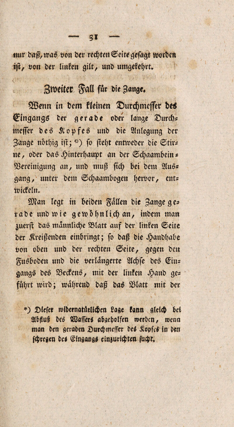 mir ba$,roa6 von ber rechte« ©eite gefaxt holten ifr, von ber linlen gilt, unb umgebest«. 3n>citer f^all für bie gange* SBenn in bem Keinen Surdjmejfer be$ Eingangs ber gerabe ober lange durchs mejfer b e 6 $ o p fe 6 unb bie 2lnlegung bei* gange nbtfyig ift; *) fo jM)t entmeber bie ©tir* ne, ober baS Hinterhaupt an ber ©chaambein * Bereinigung an, unb muß ftdf) bei bem 2lu6s gang, unter bem ©cfyaambogen hervor, ent« mtcfelm B?an legt in beibett galten bie gange g e^ rabe unbmie gew&bnli.ch an, inbem man juerjb ba$ männliche Blatt auf ber tinfen ©eite ber ßreißenben einbringt; fo baß bie J^anbbabe von oben unb ber rechten ©eite, gegen beu guSboben unb bie verlängerte Slchfe be3 ©in* gattgS beü BedfenS, mit ber linfen gpattb gc= führt wirb; wdhrenb baß ba$ Blatt mit ber ,,k. / jj *) ©iefee wibernatiltlic&en bage fann s gleich bei 2lb(IuiJ be$ ööflfferg abgeholfen werben, wenn man ben geraben Durchmeffer be$ £opfe$ in Hn fehregen be$ ©ingangg ein$michten fu$t.