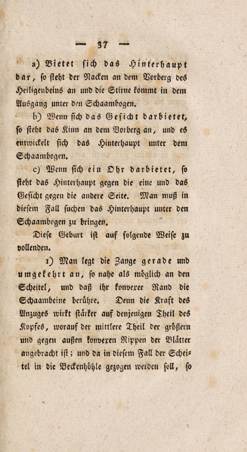 a) 23ietet ficb bag Hinterhaupt bar, fo fleht ber Warfen an bem 5>orberg be$ Jpeiligenbetn^ an unb brc ©tirne fonimt in bem SJuSgang unter bm ©chaambogen. b) 2$emrftd) ba3 ©eficbt barbietet, fo fleht bae $inn an bem 33orberg an, unb e$ entwickelt ficb ba0 Hinterhaupt unter bem ©d?a ambogen. c) 5ßenn ftcb ein £>br barbietet, fo fleht baS J^>fiiter(>aupt gegen bie eine unb ba$ ©eftcbt gegen bie anbere ©eite. 5Q?an mug in biefern §all fuchen baö HintftOfiupt unter ben ©cbaambegen $u bringen* £>iefe ©eburt ifl auf folgenbe SlÖeife $u bollenben. i) $?an fegt bie 3<wge gerabe unb timgefetyrt an, fo nabe als möglich an ben ©cbeitef, unb bag ihr fortberer SRanb bie ©chaambeine berühre. £)etm bie $raft bc$ SlnjugeS wirft fldrfer auf benienigen £f)dl beS dtopfeS, worauf ber mittlere £fyeif ber grbgern unb gegen äugen fonoeven Sftippen ber Blatter angebracht tft; unb ba in biefem gaff ber ©cbei* tel in bie 83ecfenl)ol)le gezogen werben foll, fo