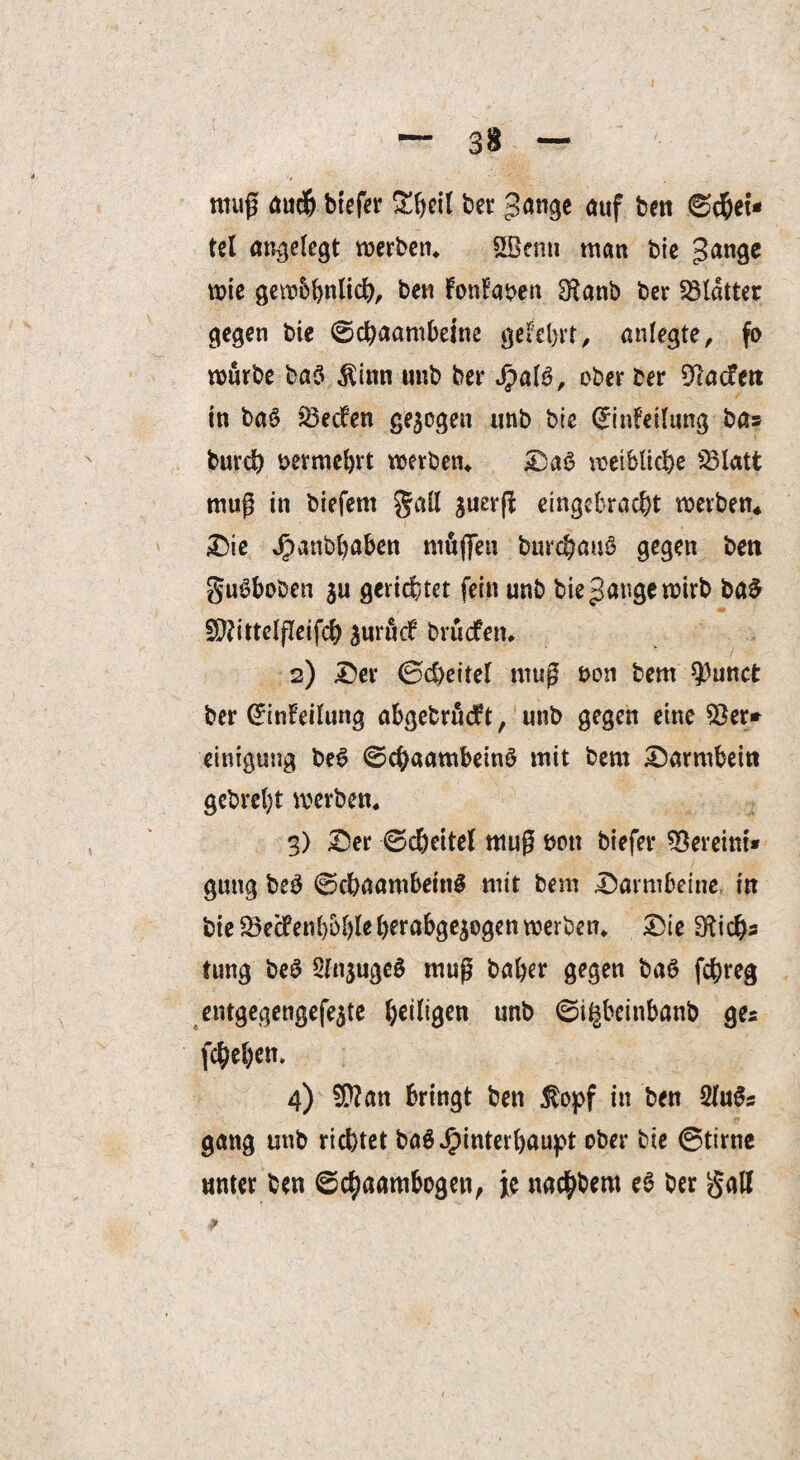 nwg audj btefer £beil bet gange auf ben ©cbet* tel angelegt werben» &öenn man bie gange wie gewbbnlid), ben FonFaben 3*anb ber Blatter gegen bie ©cbaambeine geteert, aniegte, fo würbe ba$ $inn unb ber fjalö, ober ber Dlacfett in bat> JÖecFen gezogen unb bie (£inFei(ung ba» burdb bermebrt werben» Da$ weibliche mug in biefem gaü $uer(i eingebracbt werben* Die Jpanbbaben mögen burcbauS gegen ben gu£boben ju gerichtet fein unb bie gauge wirb ba£ Sftittelfleifcb $urucF brücfen» 2) Der ©cöeiteF mug bon bem $)unct ber GrinFeilung abgebrudrt, unb gegen eine $er* einigung be6 ©cbaambeinS mit bem Darmbein gebreljt werben» 3) Der ©c&eitel mug bott biefer Vereint* gung be3 ©cbaambeinS mit bem Darmbeine in bie 23ecfenl)5()leberabgejogen werben» Die 31 ich* tung be$ Sln^ugeö mag baber gegen baö fcbreg entgegengefe$te ^eiligen unb ©i^bcinbanb ges fcbeben» 4) Sftan bringt ben $opf in ben 2fogs gang unb richtet baS $interbaupt ober bie ©time unter ben ©cbaambogen, je nacbbem e$ ber galf