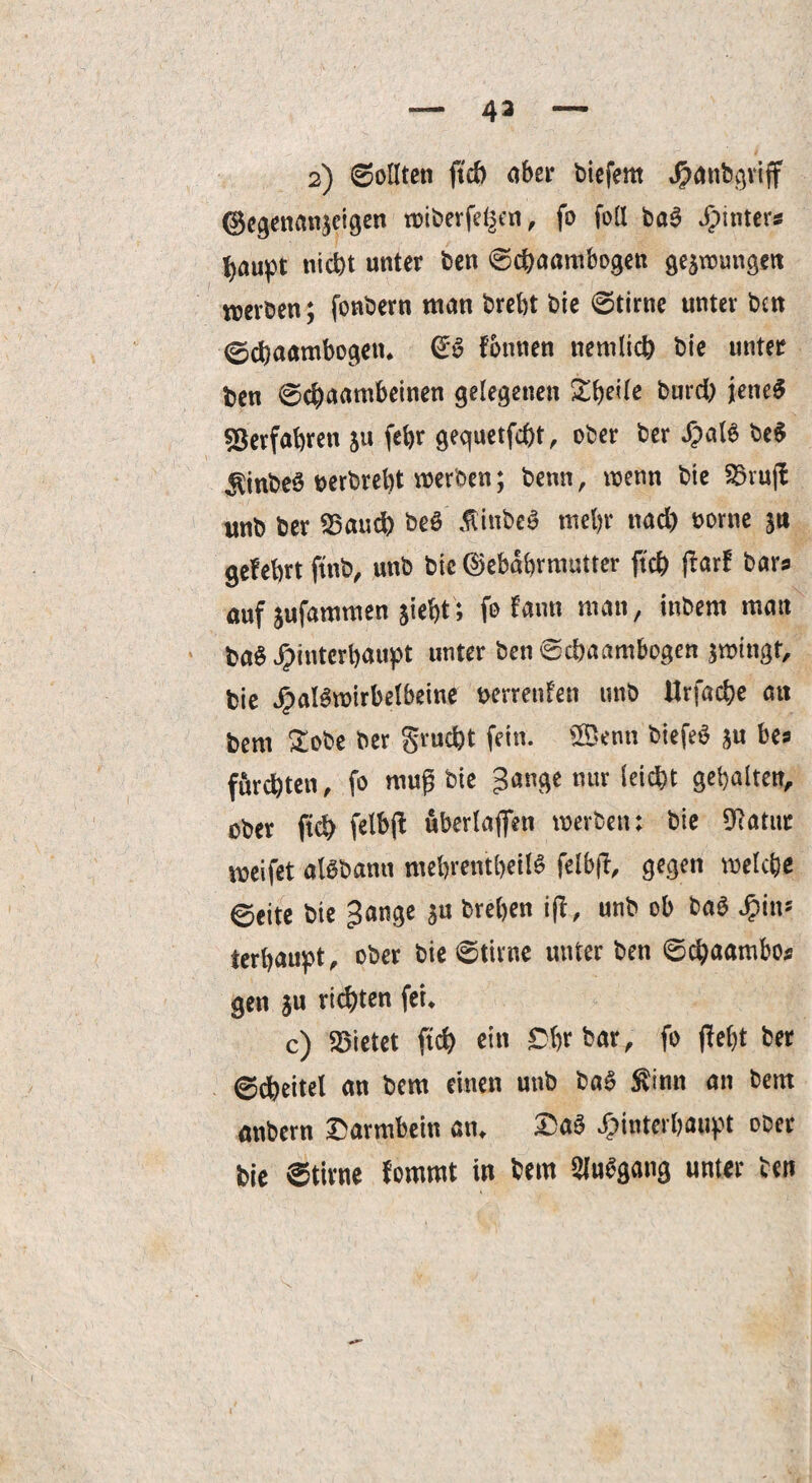 43 2) ©ollten ftcb aber biefern Hanbgriff (Bcgenanseigen wiberfe^en, fo fall ba3 ^tnters fyaupt nicht unter ben ©cbaambogen geswungen werben; fonbern man brebt bie ©time unter ben ©cbaambogen* €6 Ibnnen ttemlicb bie unter ben ©cbaambeinen gelegenen Sbeile burd) jenes Verfahren $u febr gequetfcbt, ober ber Xpal6 be$ ^inbeö oerbrebt werben; benn, wenn bie 55ruff unb ber 55and) beö tfinbeS mehr nad) oorne s« gefebrt ftttb, unb bie ©ebabrmutter ftcb ßarf bars auf jufammen siebt; fo ton man, inbem man ba$ Hinterhaupt unter ben ©cbaambogen swingt, bie JjpaBwirbelbeine nerrenfen unb Urfacbe att bem £obe ber gracht fein. £öenti biefeö su bea fürchten, fo mug bie gange nur leicht gehalten, ober ftcb felbff überlaffen werben: bie 9?atut weifet alöbamt mehrentbeilS felbff, gegen welche ©eite bie gange $u breben ijl, unb ob ba$ Q\n* terbaupt, ober bie ©time unter ben ©cbaatnbo* gen s« richten fei* c) Mietet ftcb ein Cbr bar, fo ffebt ber ©dheitel an bem einen unb ba$ $imt an bem anbern Darmbein an* Da3 Hinterhaupt ober bie ©time fommt in hem Stogang unter ben