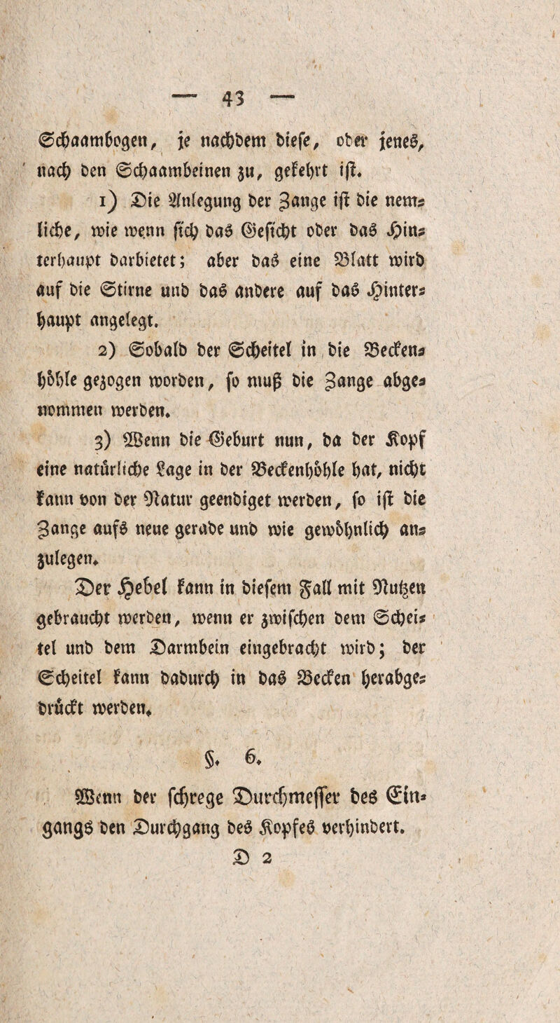 ©dbaambogen, je nac&bem biefe, ober jenes, nach ben ©chaambeinen ju, gelehrt iß. 1) Die Anlegung bet* gange iß &ie ttems liebe, wie wenn ßch baS ©eftcht ober baS S)\n? terhaupt barbietet; aber baS eine fölatt wirb auf bie ©time unb baS anbere auf baS J^inters haupt angelegt, 2) ©obalb ber ©dbeitel in bie SSedfen* bohle gezogen worben, fo muß bie gange abge* nommen werben. 3) 2Bemt bie Geburt nun, ba ber $opf eine natürliche 2age in ber Sßecfenboble but, nicht fatm t>on ber Olatur geenbiget werben, fo iß bie gange aufs neue gerabe unb wie gewbljnlich ans Sulegen. 2)er jpebel fann in biefern gall mit Dlu^en gebraucht werben, wenn er jwifchen bem ©chei* tel unb bem Darmbein eingebracht wirb; ber ©cbeitel fatm baburch in baS 23edfen herabge? brfieft werben* §♦ & Sßenn ber fdjrege DUirdjmeßet* bes gangS ben Durchgang be$ $opfe£ perbinbert. D 2