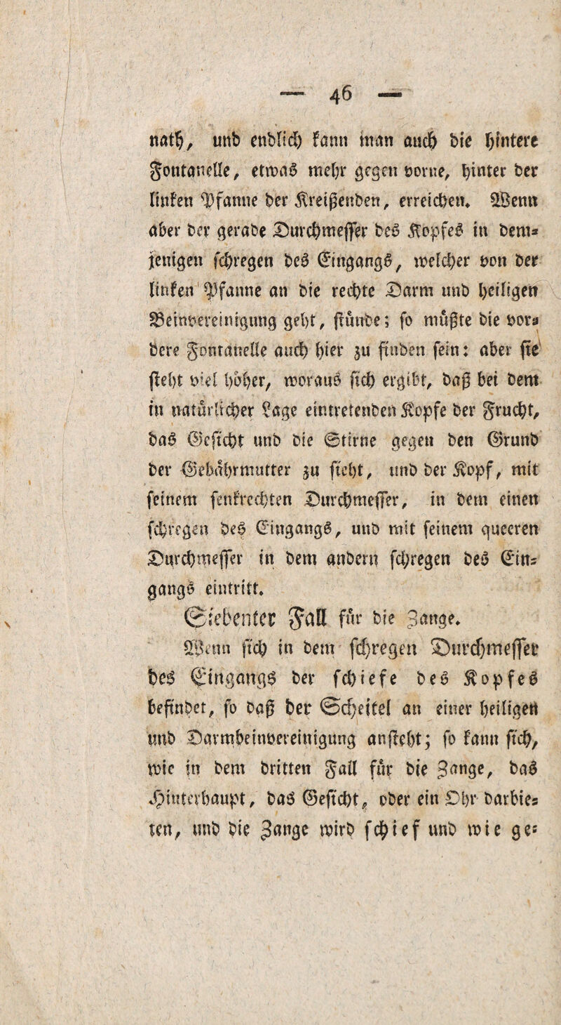 ttatfy, unb ettblid) fann ntan 011$ bic Hintere Fontanelle, etma6 mehr gegen »orue, ker linfen Pfanne ber Streigenben, erreichen» £Bemt aber ber gerabe Durchmejfer bet? &opfe$ in bem* fettigen fchregen beg ©ingangg, welcher bott ber linfen Pfanne an bie rechte Darm unb heiliget? S3embeveinigung gebt, ffänbe; fo mugte bie bora bere Fontanelle auch fyier ju ftnben fein: aber fte (lebt ml hoher, woraus ftd) ergibt, bag bei bern in natürlicher ?age eiwretenben Stopfe ber Frucht, bag ©cjtcht unb bie @tirne gegen ben ©runb ber ©ebabrmutter jtc&t, unb ber Stopf, mit feinem fenfrcdjten Durchmefler, in bem einen fchregen beg Cringangg, unb mit feinem quccren Durchmeffer in bem anbern fd;regen beg ©ins gange eintritt» Sietcnfcr 5all für bie Sange» Spjenn geh in bent fdjregen ©tsrdjmeflfeb t)C$ (Jirfgangg ber fchiefe beg $opfeg beftnbet, fo bag ber ©djeitel an einer heiligen tmb Davmbeinbeveinigimg angebt; fo farnt ftch, wie in bem britten gail für bie 3an3c/ Hinterhaupt, bag ©ejtcht, ober ein Dbr barbies teu, unb bie 3a*]3c wirb fchtef unb wie ge-'