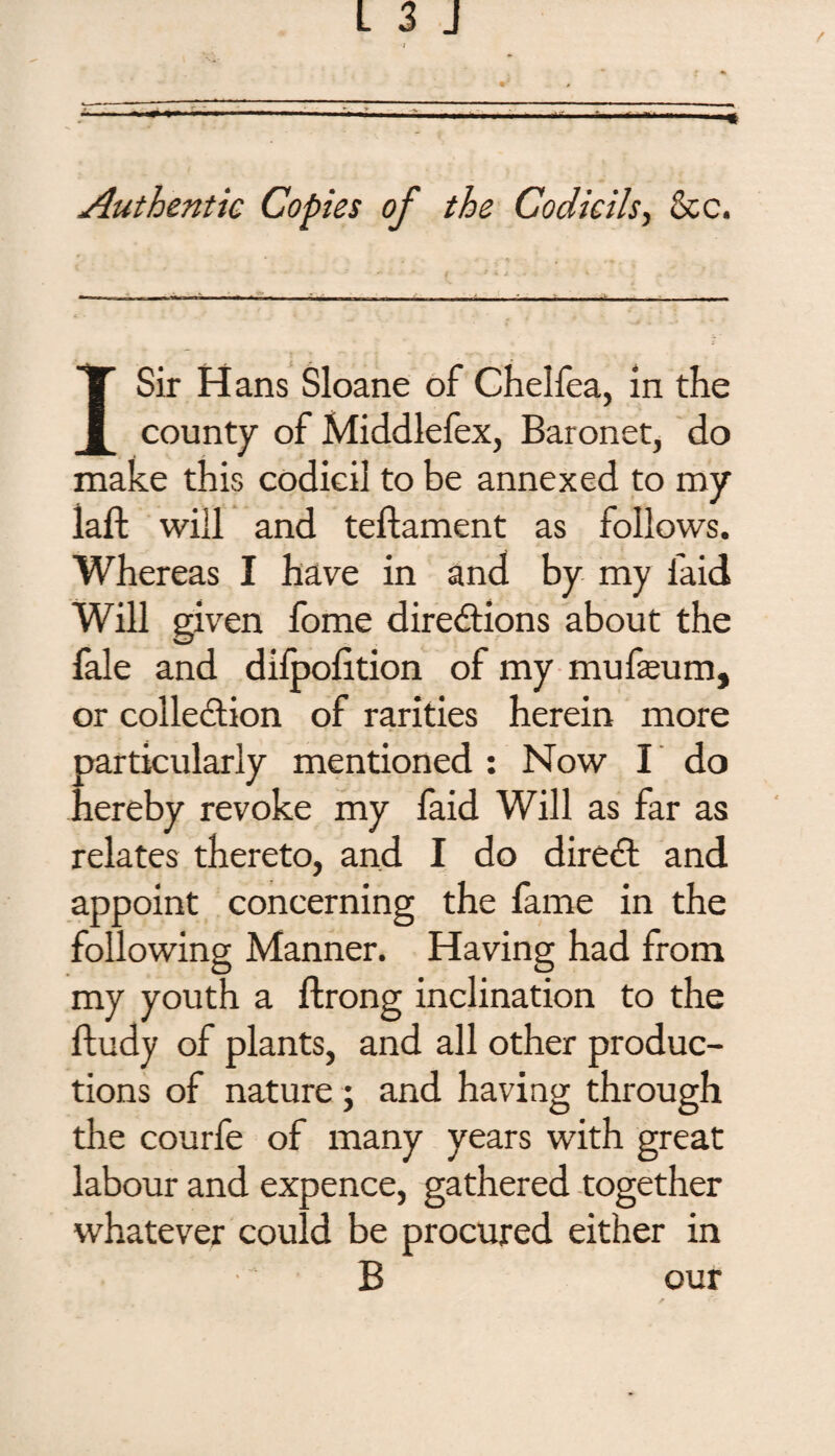 Authentic Copies of the Codicils, &c. I Sir Hans Sloane of Chelfea, in the county of Middlefex, Baronet, do make this codicil to be annexed to my laft will and teftament as follows. Whereas I have in and by my faid Will given fome directions about the fale and difpolition of my mufeum, or collection of rarities herein more particularly mentioned : Now I do hereby revoke my faid Will as far as relates thereto, and I do direCt and appoint concerning the fame in the following Manner. Having had from my youth a ftrong inclination to the ftudy of plants, and all other produc¬ tions of nature ; and having through the courfe of many years with great labour and expence, gathered together whatever could be procured either in B our