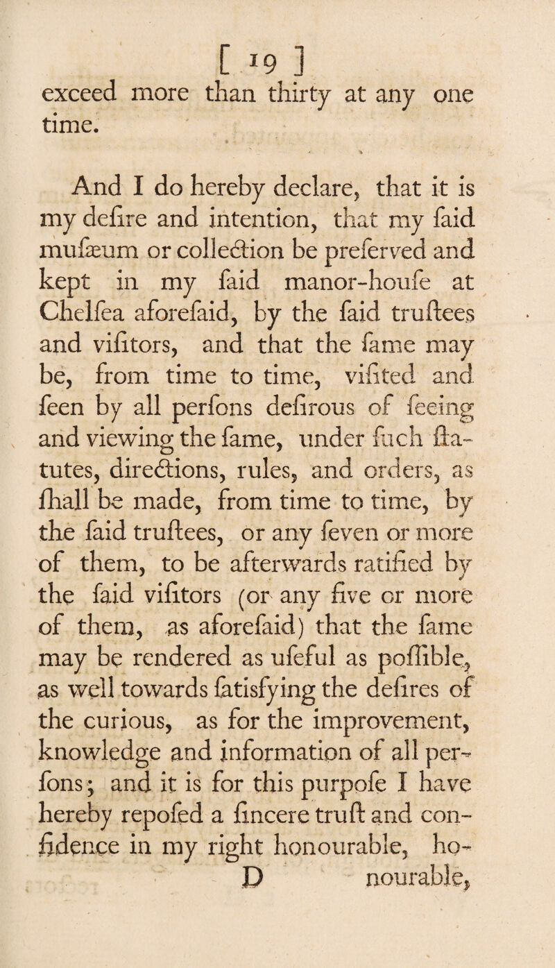 [ *9 ] exceed more than thirty at any one time. * ■% And I do hereby declare, that it is my delire and intention, that my faid mufeum or collection be preferred and kept in my faid manor-houfe at Chelfea aforefaid, by the faid truftees and vifitors, and that the fame may be, from time to time, vifited and feen by all perfons defirous of feeing and viewing the fame, under Rich fta~ tutes, directions, rules, and orders, as fhall be made, from time to time, by the faid truftees, or any feven or more of them, to be afterwards ratified bv the faid vifitors (or any five or more of them, as aforefaid) that the fame may be rendered as ufeful as poflible, as well towards latisfying the defires of the curious, as for the improvement, knowledge and information of all per¬ fons ; and it is for this purpofe I have hereby repofed a fincere truft and con¬ fidence in my right honourable, ho- D nourable,