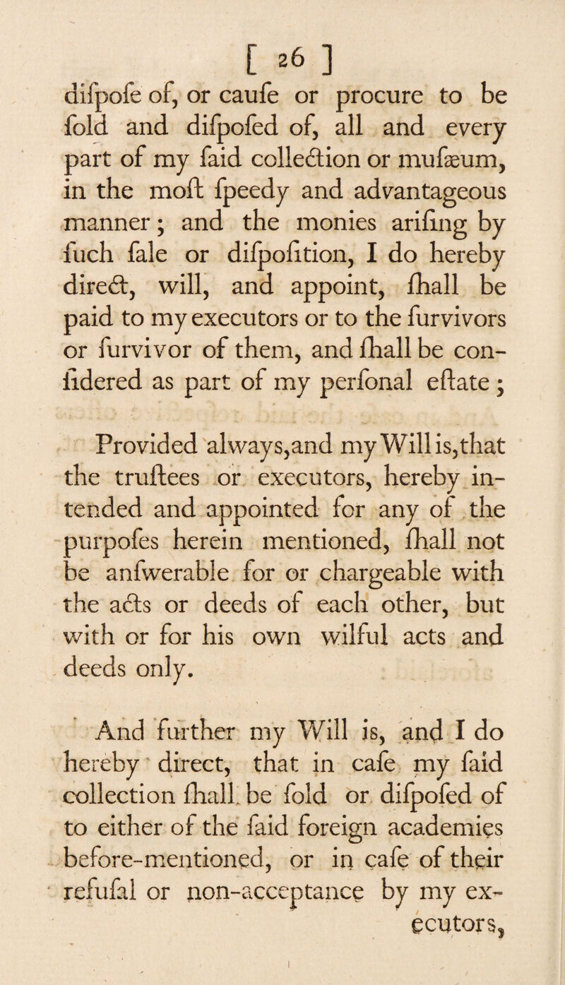 difpofe of, or caufe or procure to be fold and difpofed of, all and every part of my faid collection or mufaeum, in the molt fpeedy and advantageous manner; and the monies ariling by fuch fale or difpolition, I do hereby direct, will, and appoint, fhall be paid to my executors or to the furvivors or furvivor of them, and fhall be con- iidered as part of my perfonal eftate ; Provided always,and my Will is,that the truftees or executors, hereby in¬ tended and appointed for any of the purpofes herein mentioned, fhall not be anfwerable for or chargeable with the acts or deeds of each other, but with or for his own wilful acts and deeds only. And further my Will is, and I do hereby direct, that in cafe my faid collection fhall be fold or difpofed of to either of the faid foreign academies before-mentioned, or in cafe of their ' refufal or non-acceptance by my ex¬ ecutors,