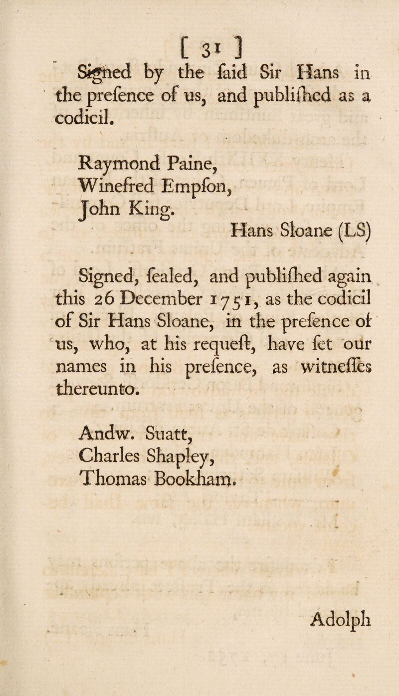 Sighed by the faid Sir Hans in the prefence of us, and published as a codicil. \ Raymond Paine, Winefred Empfon, John King. Hans Sloane (LS) Signed, foiled, and publifhed again this 2 6 December 1751, as the codicil of Sir Hans Sloane, in the prefence ol us, who, at his requeft, have fet our names in his prefence, as witnelfes thereunto. Andw. Suatt, Charles Shapley, Thomas Bookham. Adolph V-