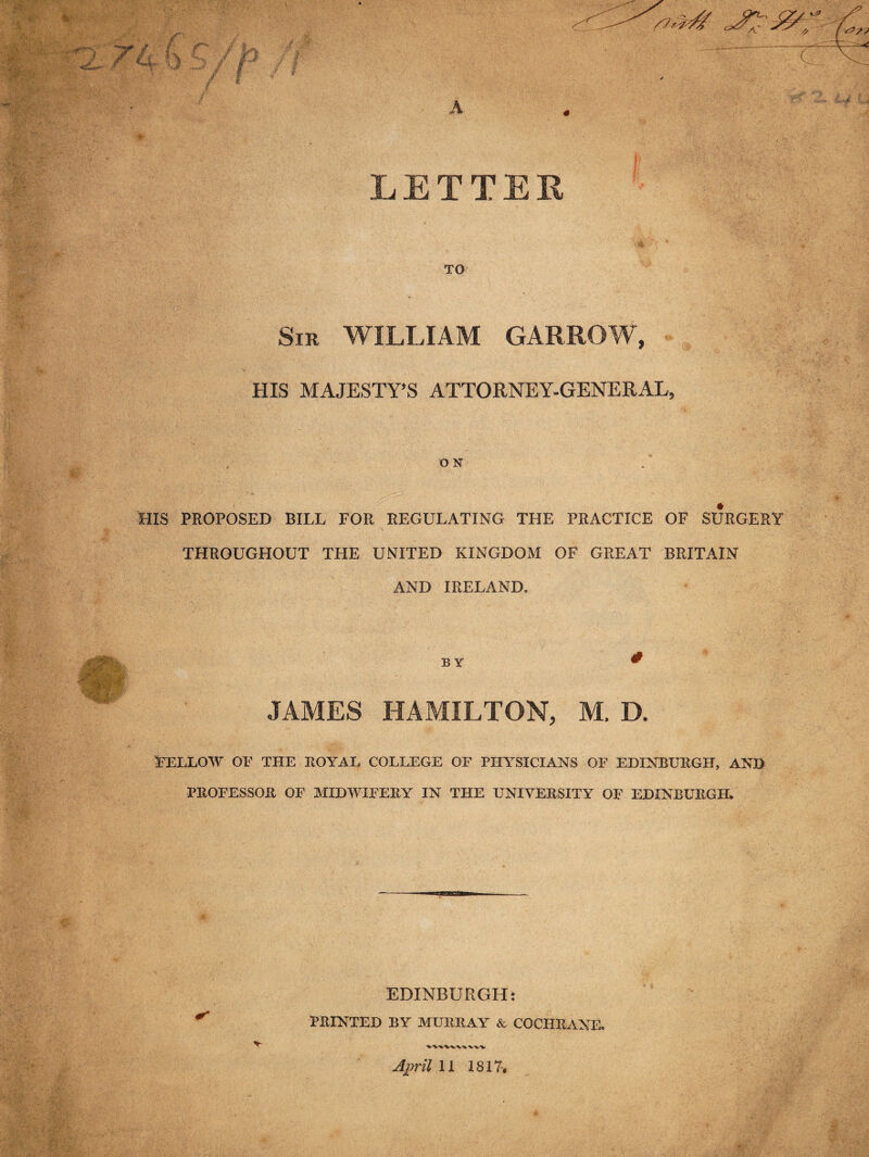 r-;. • i.. f / * * 7 li, b .y i jLJp J&, LETTER TO Sir WILLIAM GARROW, HIS MAJESTY’S ATTORNEY-GENERAL, O N HIS PROPOSED BILL FOR REGULATING THE PRACTICE OF SURGERY THROUGHOUT THE UNITED KINGDOM OF GREAT BRITAIN AND IRELAND. .7 Ky BY JAMES HAMILTON, M. D. FELLOW OF THE ROYAL COLLEGE OF PHYSICIANS OF EDINBURGH, AND PROFESSOR OF MIDWIFERY IN THE UNIVERSITY OF EDINBURGH. EDINBURGH: PRINTED BY MURRAY & COCHRANE. April 11 1817,