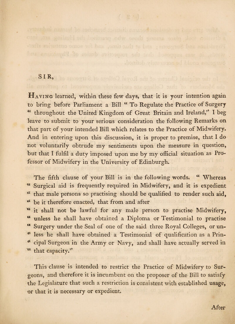 SIR, Having learned, within these few days, that it is your intention again to bring before Parliament a Bill “ To Regulate the Practice of Surgery throughout the United Kingdom of Great Britain and Ireland/’ I beg leave to submit to your serious consideration the following Remarks on that part of your intended Bill which relates to the Practice of Midwifery. And in entering upon this discussion, it is proper to premise, that I do not voluntarily obtrude my sentiments upon the measure in question, but that I fulfil a duty imposed upon me by my official situation as Pro¬ fessor of Midwifery in the University of Edinburgh. The fifth clause of your Bill is in the following words. “ Whereas Surgical aid is frequently required in Midwifery, and it is expedient that male persons so practising should be qualified to render such aid, *c be it therefore enacted, that from and after Xi it shall not be lawful for any male person to practise Midwifery, c< unless he shall have obtained a Diploma or Testimonial to practise <€ Surgery under the Seal of one of the said three Royal Colleges, or un- less he shall have obtained a Testimonial of qualification as a Prin- cipal Surgeon in the Army or Navy, and shall have actually served in “ that capacity.” This clause is intended to restrict the Practice of Midwifery to Sur¬ geons, and therefore it is incumbent on the proposer of the Bill to satisfy the Legislature that such a restriction is consistent with established usage, or that it is necessary or expedient. After