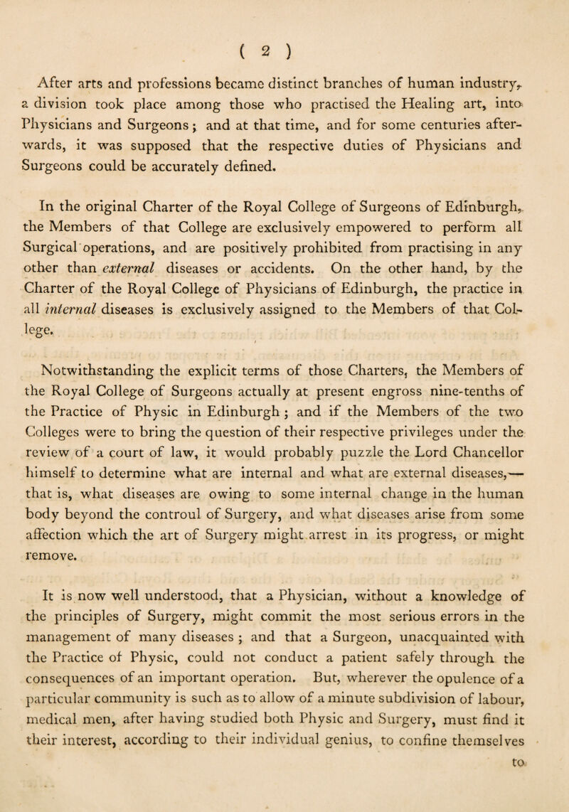 After arts and professions became distinct branches of human industry*, a division took place among those who practised the Healing art, into Physicians and Surgeons; and at that time, and for some centuries after¬ wards, it was supposed that the respective duties of Physicians and Surgeons could be accurately defined. In the original Charter of the Royal College of Surgeons of Edinburgh,. the Members of that College are exclusively empowered to perform all Surgical operations, and are positively prohibited from practising in any other than external diseases or accidents. On the other hand, by the Charter of the Royal College of Physicians of Edinburgh, the practice in all internal diseases is exclusively assigned to the Members of that Col¬ lege. / Notwithstanding the explicit terms of those Charters5 the Members of the Royal College of Surgeons actually at present engross nine-tenths of the Practice of Physic in Edinburgh ; and if the Members of the two Colleges were to bring the question of their respective privileges under the review of a court of law, it would probably puzzle the Lord Chancellor himself to determine what are internal and what are external diseases,— that is, what diseases are owing to some internal change in the human body beyond the controul of Surgery, and what diseases arise from some affection which the art of Surgery might arrest in its progress, or might remove. It is now well understood, that a Physician, without a knowledge of the principles of Surgery, might commit the most serious errors in the management of many diseases ; and that a Surgeon, unacquainted with the Practice of Physic, could not conduct a patient safely through the consequences of an important operation. But, wherever the opulence of a particular community is such as to allow of a minute subdivision of labour, medical men, after having studied both Physic and Surgery, must find it their interest, according to their individual genius, to confine themselves to