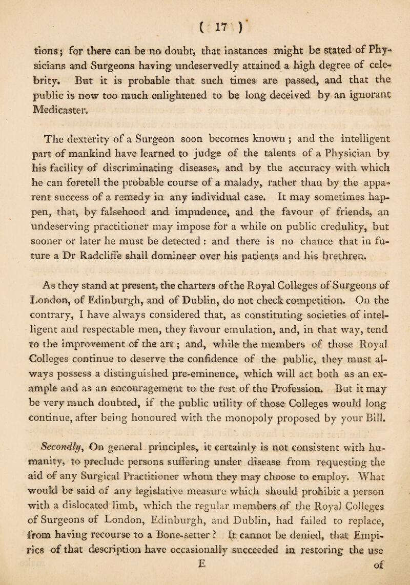 tions; for there can be no doubt, that instances might be stated of Phy¬ sicians and Surgeons having undeservedly attained a high degree of cele¬ brity. But it is probable that such times are passed, and that the public is now too much enlightened to be long deceived by an ignorant Medicaster, The dexterity of a Surgeon soon becomes known ; and the intelligent part of mankind have learned to judge of the talents of a Physician by his facility of discriminating diseases, and by the accuracy with which he can foretell the probable course of a malady, rather than by the appa-* rent success of a remedy in any individual case. It may sometimes hap¬ pen, that, by falsehood and impudence, and the favour of friends, an undeserving practitioner may impose for a while on public credulity, but sooner or later he must be detected : and there is no chance that in fu¬ ture a Dr Radcliffe shall domineer over his patients and his brethren. As they stand at present, the charters of the Royal Colleges of Surgeons of London, of Edinburgh, and of Dublin, do not check competition. On the contrary, I have always considered that, as constituting societies of intel¬ ligent and respectable men, they favour emulation, and, in that way, tend to the improvement of the art; and, while the members of those Royal Colleges continue to deserve the confidence of the public, they must al¬ ways possess a distinguished pre-eminence, which will act both as an ex¬ ample and as an encouragement to the rest of the Profession. But it may be very much doubted, if the public utility of those Colleges would long continue, after being honoured with the monopoly proposed by your Bill. ■** ■ » Secondly, On general principles, it certainly is not consistent with hu¬ manity, to preclude persons suffering under disease from requesting the aid of any Surgical Practitioner whom they may choose to employ. What would be said of any legislative measure which should prohibit a person with a dislocated limb, which the regular members of the Royal Colleges of Surgeons of London, Edinburgh, and Dublin, had failed to replace, from having recourse to a Bone-setter ? It cannot be denied, that Empi¬ rics of that description have occasionally succeeded in restoring the use E of