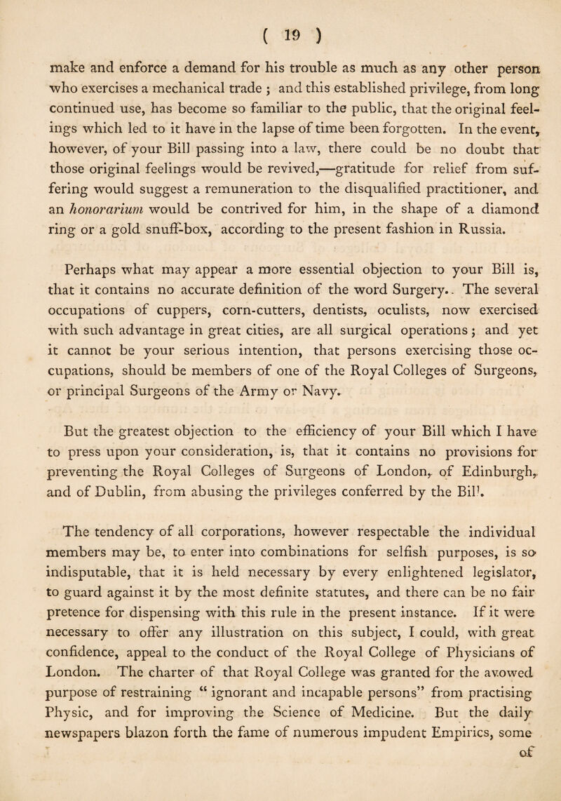 make and enforce a demand for his trouble as much as any other person who exercises a mechanical trade ; and this established privilege, from long continued use, has become so familiar to the public, that the original feel¬ ings which led to it have in the lapse of time been forgotten. In the event, however, of your Bill passing into a law, there could be no doubt that those original feelings would be revived,—gratitude for relief from suf¬ fering would suggest a remuneration to the disqualified practitioner, and an honorarium would be contrived for him, in the shape of a diamond ring or a gold snuff-box, according to the present fashion in Russia. Perhaps what may appear a more essential objection to your Bill is, that it contains no accurate definition of the word Surgery.. The several occupations of cuppers, corn-cutters, dentists, oculists, now exercised with such advantage in great cities, are all surgical operations; and yet it cannot be your serious intention, that persons exercising those oc¬ cupations, should be members of one of the Royal Colleges of Surgeons, or principal Surgeons of the Army or Navy. But the greatest objection to the efficiency of your Bill which I have to press upon your consideration, is, that it contains no provisions for preventing the Royal Colleges of Surgeons of London,, of Edinburgh, and of Dublin, from abusing the privileges conferred by the Bilk The tendency of all corporations, however respectable the individual members may be, to enter into combinations for selfish purposes, is so indisputable, that it is held necessary by every enlightened legislator, to guard against it by the most definite statutes, and there can be no fair pretence for dispensing with this rule in the present instance. If it were necessary to offer any illustration on this subject, I could, with great confidence, appeal to the conduct of the Royal College of Physicians of London. The charter of that Royal College was granted for the avowed purpose of restraining “ ignorant and incapable persons’’ from practising Physic, and for improving the Science of Medicine. But the daily newspapers blazon forth the fame of numerous impudent Empirics, some of